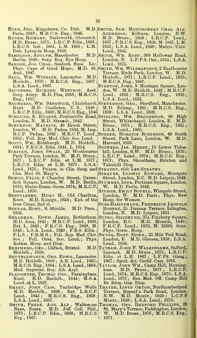 Ryan, Jno., Kingstown, Co. Dnb. M.D. i Paris, 1818 ; M.E.O.S. Eng., 184«. Ryder, Richard, Nailsworth, Glooestsh. M.D. Brass., 1875 ; L.E.C.P. Edin., 1863 ; L.R.C.S. IreL, 1861, L.M. 1863; L.M. Dub. Lying-in Hosp. 1859. Samelson, Adolph, Manchester. M.D. I Berlin, 1840; Surg. Roy. Eye Hosp. Sanger, Jos. Chas., Seaford, Su.ss. Lie. Phys. Cape of Good Hope; M.D. St.' And., 1847. Saul, Wm. Wingate, Lancaster. M.D. Heidelb., 1870; M.E.C.S. Eng., 1867; L.S.A. Lend., 1867. 1 Saunders, Richard Westrop, Asst. Surg. Army. M.D. Pisa, 1856; M.R.C.S. Eng., 1857. Saunders, Wm. Sedgwick, Chislehurst, Kent. M.D. Castleton, U. S., 1849 ; L.R.C.P. Edin., 1860; M.R.C.S. Eng., 1846 ScHLUND, K. Eugene, Pentonville Road, 1 London, N. M.D. Strassb., 1842. ScHULHOE, Maurice, 46 Brook Street, London, W. M.D. Padua, 1842, M. Imp. R.C.P. Padua, 1842; M.R.C.P. Lond., 1 1852 ; Fell. Roy. Med. Chir. Soc. Lond. Scott, Wm., Edinburgh. M.D. Heidelb., 1834; F.R.C.S. Edin. 1841, L. 1814. 1 ScRiVEN, John Swain, 23 Westbourne Park Terrace, London, W. M.D. Bruss., 1877 ; L.R.C.P. Edin. et L.M. 1877; L. R.C.S. Edin. et L.M. 1877; L.S.A. Lond., 1876 ; Prizem. in Clin. Surg. and 1 Clin. Med. St. Mary’s. 1 Semon, Felix, 6 Chandos Street, Caven- dish Sqnare, London, W. M.D. Berlin, 1873; States Exam. Germ. 1874; M.R.C.P, Lond., 1876. Senftlebbn, Hugo H., Old Charlton, Kent. M.D. Konigs., 1854; Knt. of the Iron Cross, 2nd cl. Sennar, Eobt., S. Shields. M.D. Penn., 1856. Shearman, Edwd. James, Rotherham. M. D. Jena, 1841; M.R.C.P. Lond., 1869, Ext. L. 1843; F.R.C.S. Eng., 1869, M. 1843 ; L.S.A. Lond., 1820 ; F.R.S. Edin.; F.L.S.; F.R.M.S.; Fell. Roy. Med. Chir. Soc. ; Fell. Obst. Soc. Lond.; Phys. Rothm. Hosp. and Disp. Shepherd,-Geo., Clifton, Bristol. M.D. Heidelb., 1858. Shuttleworth, Geo. Edwd., Lancaster. M.D. Heidelb., 1869; A.B. Lond., 1865; M.E.C.S. Eng., 1864; L.S.A. Lond., 1864; Med. Superint. Roy. Alb. Asyl. Slaughter, Thomas Geo., Farningham, Kent. M.D. Heidelb., 1844; M.S.A. Lond. et L. 1827. Smart, John Cass, Tunbridge Wells. M.D. Heidelb., 1838 ; Ext. L.R.C.P. Lond., 1843; M.R.C.S. Eng., 1838; L.S.A. Lond., 1837. Smith, Fbedk. Aug. Ale., Walton-on- Naze, Essex. M.D. Jeff. Coll. Phil., 1873; L.R.C.P. Edin., 1868; M.R.C.S. Eng., 1867i I Smith, Sam. Montgomery Chas. Ale. Anderson, Kilburn, London, N.W. M.D. Bruss., 1869 ; L.R.C.P. Lond., 1867 ; F.R.C.S. Eng., 1859, M. 1847, L.M. 1852; L.S.A. Lond., 1849; Matric. Univ. Lond., 1845. Smith, Wm. Robt., 309 Holloway Road, London, N. L.F.P.S. Ont., 1854; L.S.A. Lond., 1875. Smith, Wm. Wilbereorce, 2 Eastbourne Terrace, Hyde Park, London, W. M.D. Heidelb., 1871; L.E.C.P. Lond., 1870; M.R.C.S. Eng., 1867. Stanton, John, 9 Montagu Square, Lon- don, W. M.D. Heidelb., 1842; M.R.C.P. Lond., 1859; M.E.C.S. Eng., 1833; | L. S.A. Lond., 1832. Stevenson, Geo., Stretford, Manchester. M. D. Erlang., 1865; M.R.C.S. Eng., 1839; L.S.A. Lond., 1839. Stirling, Wm. Broughton, 86 High Street, Whitechapel, London, E. M.D. Bruss., 1875; M.E.C.S. Eng., 1865 ; L.S.A. Lond., 1865. Storer, Horatio Robinson, 49 South Street, Park Lane, London, W. M.D, Harvard, 1853. Stowers, Jas. Herbt., 15 Lower Tulse- i hill, London, S.W. M.D. Bruss., 1876 ; L.E.C.P. Lond., 1874; M.R.C.S. Eng., 1873; Phys. Streatham, Brixton and Tuleshill Disp. Strathy, vide Lee-Strathy. Straube, Ludwig Edward, Moorgate Street, London, E.C. M.D. Leipsic, 1842. Stummes, Inda, Portman Square, London, W. M.D. Pavia, 1842. Sturge, Emily Bovell, Wimpole Street, London, W. M.D. Paris; Phys. New Hosp. for Women. Suss-Hahnemann, Frederick Leopold Robert, 25 .Duncan Terrace, Islington, London, N. M.D. Leipsic, 1851. SuTRO, SiGiSMUND, 37a Finsbury Square, London, E.C. M.D. Munich, 1840; F.E.C.P. Lond., 1873, M. 1859'; Senr. || Phys. Germ. Hosp. SwYER, Robt. Edwd., 25 Mile End Road, C London, E. M.D. Giessen, 1858; L.S.A. i Lond., 1858. j Tatham, John F. Walkingame, Salford, I Lancash. M.D. Bruss., 1875 ; L.R.C.P. I Edin. et L.M. 1867; L.F.PS. Glasg., ; 1867; Sanit. Sci. Certif. Cam. 1876. ; Taylor, John Wm., Camp Hill, Birming- ham. M.D. Bruss., 1877 ; L.E.C.P. , Lond., 1874; M.R.C.S. Eng., 1873; L.S.A. Lond., 1873; Res. Med. Off. Camp Hill ^ Br. Birm. Gen. Disp. . Thayer, Linus Orton, Northumberland Terrace, Regent’s Park Road, London, ; N.W. M.D. Montr., 1859 ; L.C.P.S Montr., 1859; L.S.A. Lond., 1875. ■ Thomas, Geo. Daneord Phillips, 22 : , St. Mary’s Terrace, Paddington, London, I . W. M.D. Bruss., 1876; M.E.C.S. Eng., f U 1871.