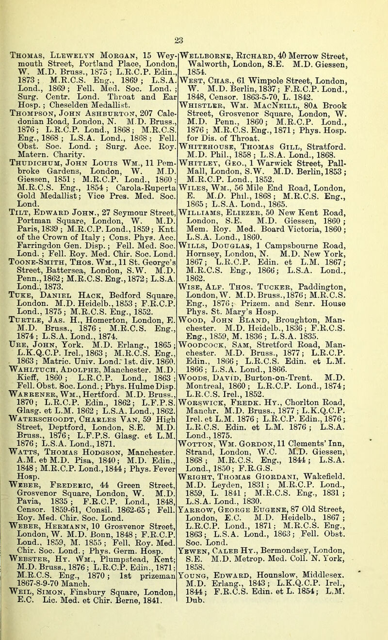 Thomas, Llewelyn Morgan, 15 Wey- mouth Street, Portland Place, London, W. M.D. Bruss., 1875 ; L.E.C.P. Edin., 1873 ; M.K.C.S. Eng-., 1869 ; L.S.A. Lond., 1869; Fell. Med. Soc. Lond. ; Surg. Centr. Lond. Throat and Ear Hosp.; Cheselden Medallist. Thompson, John Ashburton, 207 Cale- donian Road, London, N. M.D. Bruss., 1876; L.R.C.P. Lond., 1868; M.R.C.S. Eng., 1868; L.S.A. Lond., 1868; Fell. Obst. Soc. Lond. ; Surg. Acc. Roy. Matern. Charity. Thudichum, John Louis Wm., 11 Pem- broke Gardens, London, W. M.D. Giessen, 1851; M.R.C.P. Lond., 1860 ; M.R.C.S. Eng., 1854; Carola-Ruperta Gold MedaUist; Vice Pres. Med. Soc. Lond. Tilt, Edward John., 27 Seymour Street, Portman Square, London, W. M.D. Paris, 1839; M.R.C.P. Lond., 1859; Knt. of the Crown of Italy ; Cons. Phys. Acc. Farringdon Gen. Disp.; Fell. Med. Soc. Lond. ; Fell. Roy. Med. Chir. Soc. Lond. Toone-Smith, Thos. Wm., 11 St. George’s Street, Battersea, London, S.W. M.D. Penn., 1862; M.R.C.S. Eng., 1872; L.S.A. Lond., 1873. Tuke, Daniel Hack, Bedford Square, London. M.D. Heidelb., 1853 ; F.R.C.P. Lond., 1875 ; M.R.C.S. Eng., 1852. Turtle, Jas. H., Homerton, London, E. M.D. Bruss., 1876; M.R.C.S. Eng., 1874; L.S.A. Lond., 1874. Urb, John, York. M.D. Erlang., 1865; L. K.Q.C.P. Irel., 1863 ; M.R.C.S. Eng., 1863; Matric. Univ. Lond.' 1st. div. 1860. Wahltuch, Adolphe, Manchester. M.D. Kieff, 1860; L.R.C.P. Lond., 1863; Fell. Obst. Soc. Lond.; Phys. HulmeDisp. Warrener, Wm., Hertford. M.D. Bruss., 1870; L.R.C.P. Edin., 1862; L.F.P.S. Glasg. et L.M. 1862 ; L.S.A. Lond., 1862. Waterschoodt, Charles Van, 59 High Street, Deptford, London, S.E. M.D. Bruss., 1876; L.F.P.S. Glasg. et L.M. 1876; L.S.A. Lond., 1871. Watts, Thomas Hodgson, Manchester. A.M. ebM.D. Pisa, 1840; M.D. Edin., 1848; M.R.C.P. Lond., 1844; Phys. Fever Hosp. Weber, Frederic, 44 Green Street, Grosvenor Square, London, W. M.D. Pavia, 1835 ; F.R.C.P. Lond., 1848, Censor. 1859-61, Consil. 1862-65; Fell.' Roy. Med. Chir. Soc. Lond. Weber, Hermann, 10 Grosvenor Street, London, W. M.D. Bonn, 1848; F.R.C.P. Loud., 1859, M. 1855; Pell, Roy. Med. Chir. Soc. Lond.; Phys. Germ. Hosp. Webster, Ht. Wm., Plumpstead, Kent; M. D. Bruss., 1876; L.R.C.P. Edin., 1871; M.R.C.S. Eng., 1870; 1st prizeman 1867-8-9-70 Manch. Weil, Simon, Finsbury Square, London, E.C. Lie. Med. et Chir. Berne, 1841. Wellborne, Richard, 40 Merrow Street, , Walworth, London, S.E. M.D. Giessen, , 1854. . West, Chas., 61 Wimpole Street, London, ; W. M.D. Berlin, 1837; F.R.C.P. Lond., • 1848, Censor. 1863-5-70, L. 1842. Whistler, Wm. MacNeill, 80a Brook Street, Grosvenor Square, London, W. , M.D. Penn., 1860; M.R.C.P. Lond., 1876 ; M.R.C.S. Eng., 1871; Phys. Hosp. for Dis. of Throat. Whitehouse, Thomas Gill, Stratford. M.D. Phil., 1858 ; L.S.A. Lond., 1868. Whitley, Geo., 1 Warwick Street, Pall- Mall, London, S.W. M.D. Berlin, 1853 ; M.R.C.P. Lond., 1852. Wiles, Wm., 56 Mile End Road, London, E. M.D. Phil., 1868 ; M.R.C.S. Eng., 1865; L.S.A. Lond., 1865. Williams, Eliezer, 50 New Kent Road, London, S.E. M.D. Giessen, 1860 ; Mem. Roy. Med. Board Victoria, 1860 ; L. S.A. Lond., 1860. Wills, Douglas, 1 Campsbourne Road, Hornsey, London, N. M.D. New York, 1867; L.R.C.P. Edin. et L.M. 1867; M. R.C.S. Eng., 1866; L.S.A. Lond., 1862. Wise, Alp. Thos. Tucker, Paddington, London, W. M.D.Bruss., 1876; M.R.C.S. Eng., 1876; Prizem. and Senr. House Phys. St. Mary’s Hosp. Wood, John Bland, Broughton, Man- chester. M.D. Heidelb., 1836; F.R.C.S. Eng., 1859, M. 1836; L.S.A. 1835. Woodcock, Sam, Stretford Road, Man- chester. M.D. Bruss., 1877; L.R.C.P. Edin., 1866; L.R.C.S. Edin. et L.M. 1866; L.S.A. Lond., 1866. Woods, David, Burton-on-Trent. M.D. Montreal, 1860; L.R.C.P. Lond., 1874; L.R.C.S. Irel., 1852. WoRswicK, Fredk. Ht., Chorlton Road, Manohr. M.D. Bruss., 1877 ; L.K.Q.C.P. Irel. et L.M. 1876 ; L.R.C.P. Edin., 1876; L. R.C.S. Edin. et L.M. 1876; L.S.A. Lond., 1875. WoTTON, Wm. Gordon, 11 Clements’ Inn, Strand, London, W.C. M.D. Giessen, 1868 ; M.R.C.S. Eng., 1844; L.S.A. Lond., 18.50; P.R.G.S. Wright, Thomas Giordani, Wakefield. M. D. Leyden, 1831; M.R.C.P. Lond., 1859, L. 1841 ; M.R.C.S. Eng., 1831 ; L.S.A. Lond., 1830. Yarrow, George Eugene, 87 Old Street, London, E.C. M.D. Heidelb., 1867 ; L. R.C.P. Lond., 1871; M.R.C.S. Eng., 1863; L.S.A. Lond., 1863; Fell. Obst. Soc. Lond. Yewen, Caleb Ht., Bermondsey, London, S.E. M.D. Metrop. Med. Coll. N. York, 1858. Young, Edward, Hounslow, Middlesex. M. D. Erlang., 1843; L.K.Q.C.P. Irel., 1844; F.R.C.S. Edin. et L. 1854; L.M. Dub.