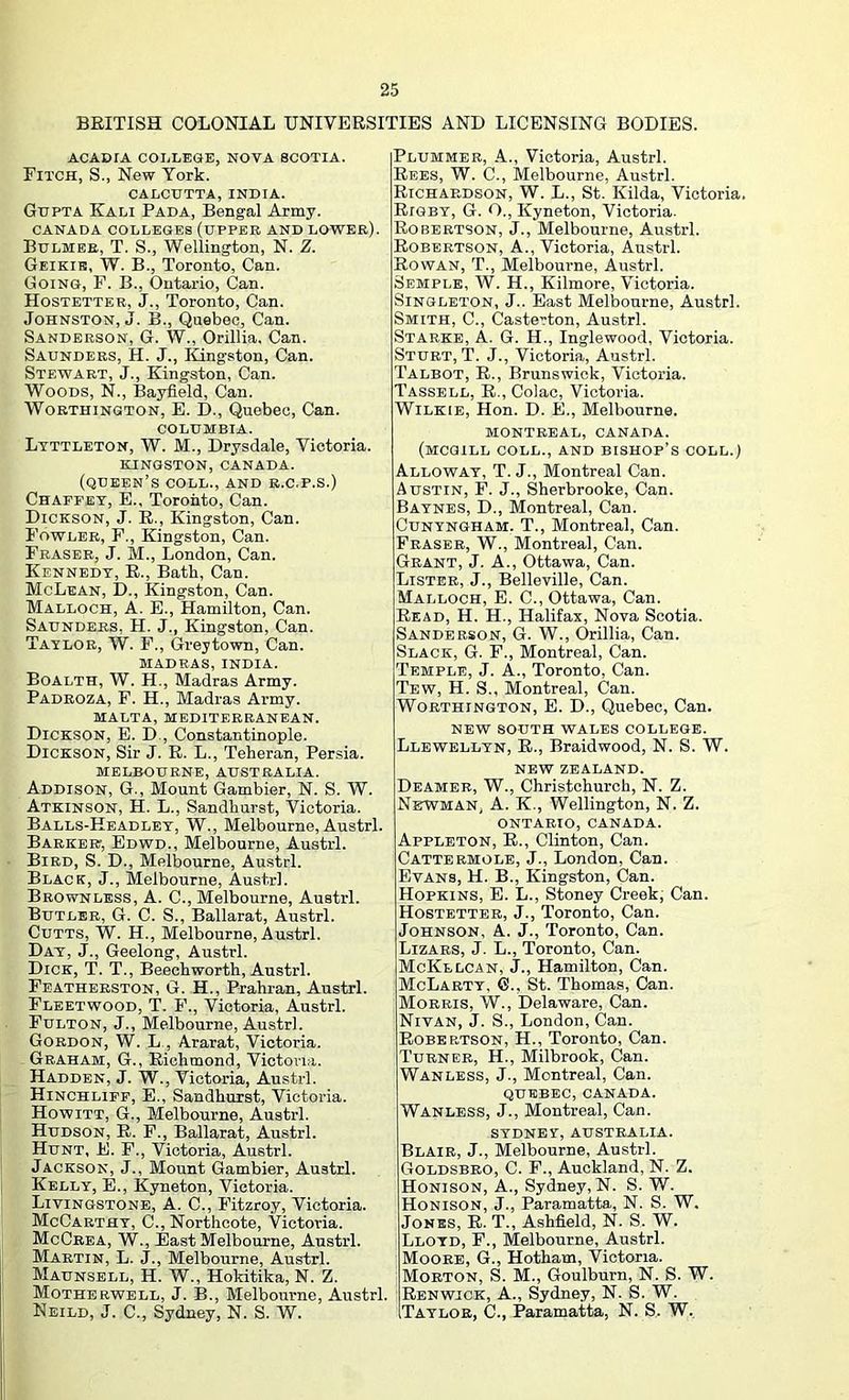 BRITISH COLONIAL UNIVERSITIES AND LICENSING BODIES. ACADIA COLLEGE, NOVA SCOTIA. Fitch, S., New York. CALCUTTA, INDIA. Gupta Kali Pada, Bengal Army. CANADA COLLEGES (UPPEB AND LOWER). Bdlmee, T. S., Wellington, N. Z. Geikib, W. B., Toronto, Can. Going, P. B., Ontario, Can. Hostetter, J., Toronto, Can. Johnston,!. B., Quebec, Can. Sanderson, G. W., Orillia. Can. Saunders, H. J., Kingston, Can. Stewart, J., Kingston, Can. Woods, N., Ilayfield, Can. Worthington, E. D., Quebec, Can. COLUMBIA. Ltttleton, W. M., Drysdale, Victoria. KINGSTON, CANADA. (queen’s coll., AND R.C.P.S.) Chaefey, E., Toronto, Can. Dickson, J. R., Kingston, Can. Fowler, F., Kingston, Can. Fraser, J. M., London, Can. Kennedy, R., Batb, Can. McLean, D., Kingston, Can. Malloch, a. E., Hamilton, Can. Saunders, H. J., Kingston, Can. Taylor, W. F., Grejtown, Can. madras, INDIA. Boalth, W. H., Madras Army. Padroza, F. H., Madras Army. MALTA, mediterranean. Dickson, E. D., Constantinople. Dickson, Sir J. R. L., Teheran, Persia. MELBOURNE, AUSTRALIA. Addison, G., Mount Gambier, N. S. W. Atkinson, H. L., Sandhurst, Victoria. Balls-Keadley, W., Melbourne, Austrl. Babkert, Edwd., Melbourne, Austrl. Bird, S. D., Melbourne, Austrl. Black, J., Melbourne, Austrl. Bbownless, a. C., Melbourne, Austrl. Butler, G. C. S., Ballarat, Austrl. CuTTS, W. H., Melbourne, Austrl. Day, j., Geelong, Austrl. Dick, T. T., Beech worth, Austrl. Featherston, G. H., Prahran, Austrl. Fleetwood, T. F., Victoria, Austrl. Fulton, J., Melbourne, Austrl. Gordon, W. L , Ararat, Victoria. Graham, G., Richmond, Victoria. Hadden, J. W., Victoria, Austrl. Hinchufp, E., Sandhurst, Victoria. Howitt, G., Melbourne, Austrl. Hudson, R. P., Ballarat, Austrl. Hunt, E. F., Victoria, Austrl. Jackson, J., Mount Gambier, Austrl. Kelly, E., Kyneton, Victoria. Livingstone, A. C., Fitzroy, Victoria. McCarthy, C., Northcote, Victoria. McCrea, W., East Melbourne, Austrl. Martin, L. J., Melbourne, Austrl. Maunsell, H. W., Hokitika, N. Z. Motherwell, J. B., Melbourne, Austrl. Neild, j. C., Sydney, N. S. W. Plummer, .4., Victoria, Austrl. Rees, W. C., Melbourne, Austrl. Richardson, W. L., St. Kilda, Victoria, Rigby, G. O., Kyneton, Victoria. Robertson, J., Melbourne, Austrl. Robertson, A., Victoria, Austrl. Rowan, T., Melbourne, Austrl. Semple, W. H., Kilmore, Victoria. Singleton, J.. East Melbourne, Austrl. Smith, C., Casterton, Austrl. Starke, A. G. H., Inglewood, Victoria. Sturt, T. J., Victoria, Austrl. Talbot, R., Brunswick, Victoria. Tassbll, R., Colac, Victoria. Wilkie, Hon. D. E., Melbourne. MONTREAL, CANADA. (MCGILL COLL., AND BISHOP’S COLL.) Alloway, T. j., Montreal Can. Austin, F. J., Sherbrooke, Can. Baynes, D., Montreal, Can. CuNYNGHAM. T., Montreal, Can. Fraser, W., Montreal, Can. Grant, J. A., Ottawa, Can. Lister, J., Belleville, Can. Malloch, E. C., Ottawa, Can. Read, H. H., Halifax, Nova Scotia. Sanderson, G. W., Orillia, Can. Slack, G. F., Montreal, Can. Temple, J. A., Toronto, Can. Tew, H. S., Montreal, Can. Worthington, E. D., Quebec, Can. NEW south wales COLLEGE. Llewellyn, R., Braidwood, N. S. W. NEW ZEALAND. Deameb, W., Christchurch, N. Z. Newman, A. K., Wellington, N. Z. ONTARIO, CANADA. Appleton, R., Clinton, Can. Cattermole, j., London, Can. Evans, H. B., Kingston, Can. Hopkins, E. L., Stoney Creek; Can. Hostetter, J., Toronto, Can. Johnson, A. J., Toronto, Can. Lizars, j. L., Toronto, Can. McKelcan, j., Hamilton, Can. McLabty, G., St. Thomas, Can. Morris, W., Delaware, Can. Nivan, j. S., London, Can. Robertson, H., Toronto, Can. Turner, H., Milbrook, Can. Wanless, j., Montreal, Can. QUEBEC, CANADA. Wanless, J., Montreal, Can. SYDNEY, AUSTRALIA. Blair, J., Melbourne, Austrl. Goldsbbo, C. F., Auckland, N. Z. Honison, a., Sydney, N. S. W. Honison, j.. Paramatta, N. S. W. Jones, R. T., Ashfield, N. S. W. Lloyd, F., Melbourne, Austrl. Moore, G., Hotham, Victoria. Morton, S. M., Goulburn, N. S. W. Renwjck, a., Sydney, N. S. W. Taylor, C., Paramatta, N. S. W.