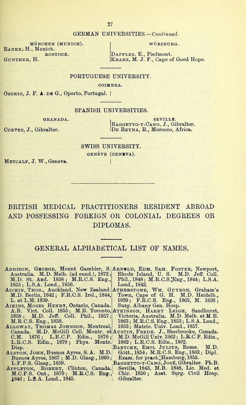 GERMAN UNIVERSITIES.—Continued. MUNCHEN (MUNICH). Ranke,-H., Munich. KOSTOCK. Gunther, H. WURZBURG. Dapples, E., Piedmont. Kranz, M. J. F., Cape of Good Hope. PORTUGUESE UNIVERSITY. COIMBRA. Osorio, J. F. A. de G., Oporto, Portugal. | SPANISH UNIVERSITIES. GRANADA. Cortes, J., Gibralter. , SEVILLE. Baggetto-t-Cano, j., Gibralter. IDe Retna, R., Morocco, Africa. Metcalf, J. W., Geneva. SWISS UNIVERSITY. GENEVE (geneva). BRITISH MEDICAL PRACTITIONERS RESIDENT ABROAD AND POSSESSING FOREIGN OR COLONIAL DEGREES OR DIPLOMAS. GENERAL ALPHABETICAL LIST OF NAMES. Addison, George, Mount Gambler, S. Australia. M.D. Melb. (ad eund.), 1872 ; M.D. St. And. 1858 ; M.R.C.S. Eng., 1855 ; L.S.A. Lond., 1856. Aickin, Thos., Auckland, New Zealand. M.D. Berlin, 1842 ; F.R.C.S. Irel., 1844, L. et L.M. 1839. Aikins, Moses Henry, Ontario, Canada. A.B. Viet. Coll. 1855; M.B. Toronto, 1858; M.D. Jeff. Coll. Phil., 1857; M. R.C.S. Eng., 1858. Allowat, Thomas Johnson, Montreal, Canada. M.D. McGill Coll. Montr. et C.M. 1876; L.R.C.P. Edin., 1870; L.R.C.S. Edin., 1870 ; Phys. Montr.i Disp. j Alston, John, Buenos Ayres, S. A. M.D. Buenos Ayres, 1867 ; M.D. Glasg., 1860; L. F.P.S. Glasg., 1859. Appleton, Robert, Clinton, Canada. M. C.P.S. Ont., 1870; M.R.C.S. Eng., 1846; L.S.A. Lond., 1845. Arn«ld, Edm. Sam. Foster, Newport, Rhode Island, U. S. M.D. Jeff. Coll. Phil., 1848; M.R.C.S.;Eng.,1844; L.S.A. Lond., 1842. Atherstone, Wm. Gutbon, Graham’s Town, Cape of G. H. M.D. Heidelb., 1839; F.R.C.S. Eng., 1863, M. 1838 ; Surg. Albany Gen. Hosp. Atkinson, Harry Leigh, Sandhurst, Victoria, Australia. M.D. Melb. etM.B. 1863; M.R.C.S. Eng., 1853; L.S.A. Lond,, 1853; Matric. Uuiv. Lond., 1857. Austin, Fredk. J., Sherbrooke, Canada. M.D. McGill Univ. 1862; L.R.C.P. Edin., 1862 ; L.R.C.S. Edin., 1862. Baetckb, Emil Julius, Rome. M.D. Gott.,1854; M.R.C.S. Eng., 1863; Dipl. Exam, for pract.^Hamburg, 1855. Baggetto-t-Cano, Josi, Gibralter. Ph.B. [ Seville, 1843, M.B. 1848, Lie. Med. et I Chir. 1850 ; Asst. Surg. Civil Hosp. 1 Gibralter.