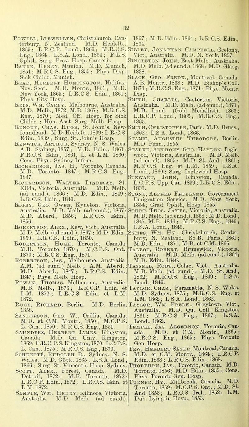 Powell, Llewellyn, Christchurch, Can- terburv, N. Zealand. M.D. Heidelb., 1869; ‘L.R.C.P. Lond., 1869; M.E.C.S. En^., 1864 ; L.S.A. Lond., 1864 ; F.L.S. Opiith. Surg'. Prov. Hosp. Canterb. Eanke, Henkt, Munich. M.D. Munich, 1851; M.E.C.S. Eng., 1855; Phys. Disp. Sick Childr. Munich. Eead, Herbert Huntington, Halifax, Nov. Scot. M.D. Montr., 1861 ; M.D. New York, 1865; L.E.C.S. Edin., 1861 ; Phys. City Hosp. Eees. Wm. Caret, Melbourne, Australia. M.D. Melb., 1872, M.B. 1867; M.E.C.S. Eng., 1870 ; Med. Off. Hosp. for Sick Childr. ; Hon. Asst. Surg. Melb. Hosp. Eenoup, Chas. Hugh, St. John's. New- foundland. M.D. Heidelb., 1839; L.E.C.S. Edin., 1839 ; Surg, St. John’s Hosp. Eenwick, Arthur, Sydney, N. S. Wales. A.B. Sydney, 1857 ; M.D. Edin., 1861 ; E.E.C.S. E(iin., 1861, L. et L.M. I860; Cons. Phys. Sydney Infirm. Eichardson, Jas. H., Toronto, Canada. M.D. Toronto, 1847 ; M.E.C.S. Eng., 181-7. Eichardson, Walter Lindesat, St. Kilda, Victoria, Australia. M.D. Melb. (ad eund.), 1866 ; M.D. Edin., 1849 ; L. E.C.S. Edin., 1849. Eigby, Geo. Owen, Kyneton, Victoria, Australia. M.D. Melb. (adeund.), 1867; M. D. Aberd., 1856; L.E.C.S. Edin., 1856. Eobertson, Alex., Kew, Viet., Australia. M.D. Melb. (ad eund.), 1867 ; M.D. Edin., 1850; L.E.C.S. Edin., 1850. Eobertson, Hugh, Toronto, Canada. M.B. Toronto, 1870 ; M.C.P.S. Out., 1870; M.E.C.S. Eng., 1871. Eorertson, Jas., Melbourne, Australia. A.M. (ad eund.) Melb.; A.M. Aberd.; M.D. Aberd., 1847; L.E.C.S. Edin., 1847 ; Phys. Melb. Hosp. Eowan, Thomas, Melbourne, Australia. M.B. Melb., 1876; L.E.C.P. Edin. et L. M. 1872 ; L.E.C.S. Edin. et L.M. 1872. Euge, Eichaed, Berlin. M.D. Berlin, 1858. Sanderson, Geo. W., Orillia, Canada. M. D. et C.M. Montr., 1850; M.C.P.S. L. Can., 18.50; M.E.C.S. Eng., 1851. Saunders, Herbert Jabies, Kingston, Canada. M.u. Qu. Uniy. Kingston, 1869; F.E.C.P.S. Kingston, 1870; L.C.P.S. L. Can., 1875; M.E.C.S. Eng., 1870. ScHUETT^, Eudolph B., Sydney, N. S. Wales. M.D. Gott., 1865 ; L.S.A. Lond., 1866; Surg. St. Vincent’s Hosp. Sydney. Scott, Alex., Forest, Canada. M.D. Detroit, 1872; M.B. Toronto, 1872; L.E.C.P. Edin., 1872; L.E.C.S. Edin. et L.M. 1872. Semple, Wm. Henry, Kilmore, Victoria, Australia. M.D. Melb. (ad eund.), 1867; M.D. Edin., 1864; L.E.C.S. Edin., 1864. Sibley, Jonathan Campbell, Geelong, Viet., Australia. M.D. N. York, 18-57. Singleton, John, East Melb., Australia. M.D. Melb. (ad eund.), 1868 ; M.D. Glasg. 1838. Slack, Geo. Fredk., Montreal, Canada. A.B. Montr., 1868 ; M.D. Bishop’s Coll. 1873; M.E.C.S. Eng., 1871; Phys. Montr. Disp. Smith, Charles, Casterton, Victoria,, Australia. M.D. Melb. (adeund.), 1871; M.D. Lond. (Gold Medallist), 1866; L. E.C.P. Lond., 1865; M.E.C.S. Eng., 1865. Smith,Christopher,Paris. M.D. Bruss., 1862 ; L.S.A. Lond., 1866. Stamm, Augustus Theodore, Berlin. M. D. Penn., 1855. Starke, Anthony Geo. Hayden, Ingle- wood, Victoria, Australia. M.D. Melb. (ad eund), 1865; M.D. St. And., 1861; M.E.C.S. Eng. et L.M. 1859 ; L.S.A. Lond., 1860 ; Surg. Inglewood Hosp. Stewart, John, King.ston, Canada. L. C.P.S. Upp. Can. 1839; L.E.C.S. Edin., 1833. Stone, Alebed Freeland, Government Emigration Service. M.D. New York, 1854; Grad. Ophth, Hosp. 1855. Sturt, Thos. James, Victoria, Australia. M. D. Melb. (ad eund.), 1868 ; M.D. Lond., 1847, M.B. 1846; M.E.C.S. Eng., 1846; L. S.A. Lond., 18-46. Symes, Wm. Hy., Christchurch, Canter- bury, N. Zealand. Sc.B. Paris, 1861; M. D. Edin., 1871, M.B. et C.M. 1866. Talbot, Eobert, Brunswick, Victoria, Australia. M.D. Melb. (ad eund.), 1864; M.D. Edin., 1846. Tassell, Eobt., Colac, Viet., Australia. M.D. Melb. (ad eund.); M.D. St. And., 1862; M.E.C.S. Eng., 1849; L.S.A. Lond., 1849. Taylor, Chas., Paramatta, N. S. Wales. M.D. Sydney, 1875; M.E.C.S. Eng. et L. M. 18'62; L.S.A. Lond., 1862. Taylor, Wm. Fredk., Greytown, Viet., Australia. M.D. Qu. Coll. Kingston, 1861; M.E.C.S. Eng., 1867; L.S.A. Lond., 1862. Temple, Jas. Algernon, Toronto, Can- ada. M.D. et C.M. Montr., 1865 ; M. E.C.S. Eng., 1865; Phys. Toronto Gen. Hosp. Tew, Herbert Saybb, Montreal, Canada. M.D. et C.M. Montr., 1864 ; L.E.C.P. Edin., 1868 ; L.E.C.S. Edin., 1868. Thorbubn, Jas., Toronto, Canada. M.D. Toronto, 1856; M.D. Edin., 1855; Cons. Phys. Toronto Gen. Hosp. Turner, Hy., Mitlbrook, Canada. M.D. Toronto, 1859; M.C.P.S. Ont.; M.D. St. And. 1853; L.E.C.S. Irek, 1862; L.M. Dub. Lying-in Hosp., 1853.