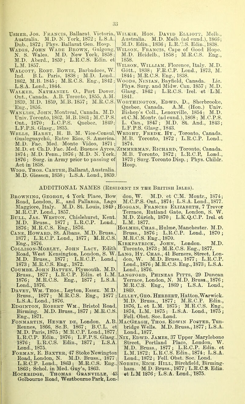 Usher, Jos. Francis, Ballarat, Victoria, Australia. M.D. N. York, 1872 ; L.S.A. Dub., 1872 ; Pbys. Ballarat Gen. Hosp. Wades, John Wade Brown, Gulgonc;, N. S. Wales. M.D. New York, 1858; M.D. Aberd., 1859; L.R.C.S. Edin. et L.M. 1857. Walcott, Eobt. Bowie, Barbadoes, W. Ind. B.L. Paris, 1838 ; M.D. Lond.. 1862, M.B. 1845; M.E.C.S. Eng., 1842 L.S.A. Bond., 1844. 'Walker, Nathaniel O., Port Dover. Ont., Canada. A.B. Toronto, 1855, A.M. 1859, M.D. 1859, M.B. 1857; M.E.C.S. Eng., 1856. Wanlbss, John, Montreal, Canada. M.D. Univ. Toronto, 1862, M.B. 1861; M.C.P.S. Ont., 1870; L.C.P.S. Quebec, 1849; L. F.P.S. Glasg., 1835. Wells, Harry, H. B. M. Vice-Consul, Gualeguaychu, Entre Rios, S. America. M. D. Fac. Med. Monte Video, 1871 ; M.D. et Ch.D. Fac. Med. Buenos Ayres, 1874; M.D. Penn., 1876 ; M.D. N. York, 1876 ; Surg. in Army prior to passing of Act in 1858. WiGQ, Thos. Carter, Ballarat, Australia. M.D. Giessen, 1858; L.S.A. Lond., 1859. Wilkie, Hon. David Elliott, Melb., Australia. M.D. Melb. (ad eund.), 1866; M.D. Edin., 1836; L.E.C.S. Edin., 1838. Wilson, Francis, Cape of Good Hope. M.D. Heidelb., 1858; M.E.C.S. Eng., 1858. Wilson, William, Florence, Italy. M.D. Gott., 1838; F.R.C.P. Lond., 1873, M. 1844; M.E.C.S. Eng., 1838. Woods, Ninian, Bayfield, Canada. Lie. I Pb3 8. Surg. and Midw. Can. 1857 ; M.D. Glasg.. 1842 ; L.R.C.S. Irel. et L.M. 1841. Worthington, Edwd. D., Sherbrooke, Quebec, Canada. A.M. (Hon.) Univ. Bishop’s Coll., Lenoxville, 1854; M.D. et C.M. Montr. (adeund.), 1868 ; M.C.P.S. L. Can., 1847; M.D. St. And., 1843; L. F.P.S. Glasg., 1843. Weight, Fredk. Ht., Toronto, Canada. M. B. Toronto, 1872 ; L.R.C.P. Lond., 1874. Zimmerman, Richard, Toronto, Canada. M.B. Toronto, 1872; L.E.C.P. Lond., 1873; Surg. Toronto Disp.; Phys. Childr. Hosp. ADDITIONAL NAMES (Resident in the British Isles). Browning, George, 4 York Place, Bow: Road, London, E., and Pallanza, Lago Maggiore, Italy. M.D. St. Louis, 1849 ;! M.E.C.P. Lond., 1857. Bull, Jas. Weston, Chislehurst, Kent. M.D. Brass., 1877 ; L.R.C.P. Lond., 1876; M.E.C.S. Eng., 1876. Cane, Howard, St. Albans. M.D. Bruss., 1877; L.E.C.P. Lond., 1877; M.E.C.S. Eng., 1876. Collison-Morlet, John Lact, Edith Road, West Kensington, London, S. W. M.D. Brass., 1877; L.E.C.P. Lond., 1873; M.E.C.S. Eng., 1872. Coumbe. John Batten, Plymouth. M.D. Bruss., 1877; L.E.C.P. Edin. et L.M. 1876; M.E.C.S. Eng., 1877 ; L.S.A. Lond., 1876. Davet, Wm. Thos., Leyton, Essex. M.D. Brass., 1877; M.E.C.S. Eng., 1877 ; L. S.A. Lond., 1876. Edginton, Robert Wm., Bristol Road, r Birming. M.D. Brass., 1877 ; M.E.C.S. Eng., 1871. Fonmartin, Henry de, London. A.B. Eennes, 1866, Sc.B. 1867; B.C.L. et M. D. Paris, 1875: M.E.C.P. Lond., 1877; L.R.C.P. Edin., 1876; L.F.P.S. Glasg., 1876; L.R.C.S. Edin., 1877; L.S.A. Lond., 1875. Forman, E. Baxter, 47 Stoke Newington Eoad, London, N. M.D. Brass., 1877 ; L.E.C.P. Lond., 1863 ; M.E.C.S. Eng., 1863; Schol. in Med. Guy’s, 1863. Hockridge, Thomas Granville, 43 Golbourne Road, Westbourne Park, Lon- don, W. M.D. et C.M. Montr., 1874; M.C.P.S. Ont., 1874; L.S.A. Lond., 1877. Hoggan, Frances Elizabeth, 7 Trevor Terrace, Rutland Gate, London, S. W. M.D. Zurich, 1870; L.K.Q.C.P. Irel. et L. M. 1877. Holmes, Chas., Hulme, Manchester. M.D. Bruss., 1876 ; L.R.C.P. Lond., 1870 ; M. E.C.S. Eng., 1870. Kirkpatrick, John, London. M.D. Toronto, 1873 ; M.E.C.S. Eng., 1877. Lang, Ht. Chas., 41 Berners, Street, Lon- don, W. M.D. Brass., 1877; L.E.C.P. Lond., 1876 ; M.E.C.S. Eng., 1873; L.S.A. Lond., 1876. Langford, Phineas Pitts, 29 Duncan Terrace, London, N. M.D. Brass., 1876 ; M.E.C.S. Eng., 1869 ; L.S.A. Lond., 1869. Lillet, Geo. Herbert, Hatton,Warwick. M.D. Brass., 1877; M.E.C.P. Edin., 1876, L.et L.M. 1875; M.E.C.S. Eng., 1874, L.M. 1875; L.S.A. Lond., 1875; Fell. Obst. Soc. Lond. MacGbagh, Thos. Edwin Foster, Tun- bridge Wells. M.D. Brass., 1877; L.S.A. Lond., 1877. Nix, Edwd. James, 37 Upper Marylebono Street, Portland Place, London, W. M.D. Brass., 1877; L.E.C.P. Edin. et L.M. 1872; L.R.C.S. Edin., 1874; L.S.A. Lond., 1872 ; Fell. Obst. Soc. Lond. Norris, Rich. Hill, Birchfield, Birming- ham. M.D. Brass., 1877; L.R.C.S. Edin. et L.M 1876; L.S.A. Lond., 1875.