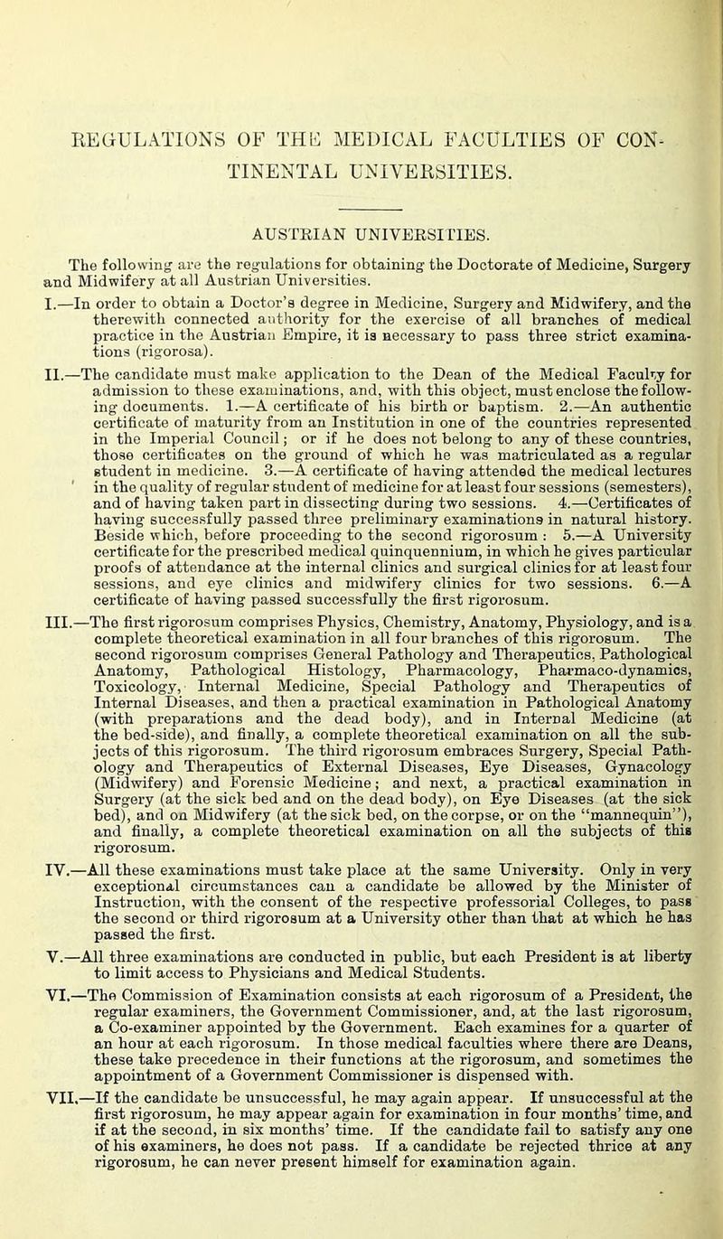 REGULATIONS OF THE MEDICAL FACULTIES OF CORA TTNENTAL UNIVERSITIES. AUSTRIAN UNIVERSIITES. The following' are the regulations for obtaining the Doctorate of Medicine, Surgery and Midwifery at all Austrian Universities. I. —In order to obtain a Doctor’s degree in Medicine, Surgery and Midwifery, and the therewith connected authority for the exercise of all branches of medical practice in the Austrian Empire, it is necessary to pass three strict examina- tions (rigorosa). II. —The candidate must make application to the Dean of the Medical Faculty for admission to these examinations, and, with this object, must enclose the follow- ing documents. I.—A certificate of his birth or baptism. 2.—An authentic certificate of maturity from an Institution in one of the countries represented in the Imperial Council; or if he does not belong to any of these countries, those certificates on the ground of which he was matriculated as a regular student in medicine. 3.—A certificate of having attended the medical lectures ' in the quality of regular student of medicine for at least four sessions (semesters), and of having taken part in dissecting during two sessions. 4.—Certificates of having successfully passed three preliminary examinations in natural history. Beside which, before proceeding to the second rigorosum ; 5.—A University certificate for the prescribed medica,! quinquennium, in which he gives particular proofs of attendance at the internal clinics and surgical clinics for at least four sessions, and eye clinics and midwifery clinics for two sessions. 6.—A certificate of having passed successfully the first rigorosum. III. —The first rigorosum comprises Physics, Chemistry, Anatomy, Physiology, and is a complete theoretical examination in all four branches of this rigorosum. The second rigorosum comprises General Pathology and Therapeutics, Pathological Anatomy, Pathological Histology, Pharmacology, Pharmaco-dynamios, Toxicology, Internal Medicine, Special Pathology and Therapeutics of Internal Diseases, and then a practical examination in Pathological Anatomy (with preparations and the dead body), and in Internal Medicine (at the bed-side), and finally, a complete theoretical examination on all the sub- jects of this rigorosum. The third rigorosum embraces Surgery, Special Path- ology and Therapeutics of External Diseases, Eye Diseases, Gynacology (Mid'wifery) and Forensic Medicine; and next, a practical examination in Surgery (at the sick bed and on the dead body), on Eye Diseases (at the sick bed), and on Midwifery (at the sick bed, on the corpse, or on the “mannequin”), and finally, a complete theoretical examination on all the subjects of this rigorosum. IV. —All these examinations must take place at the same University. Only in very exceptional circumstances can a candidate be allowed by the Minister of Instruction, with the consent of the respective professorial Colleges, to pass the second or third rigorosum at a University other than that at which he has passed the first. V. —All three examinations are conducted in public, but each President is at liberty to limit access to Physicians and Medical Students. VI. —The Commission of Examination consists at each rigorosum of a President, the regular examiners, the Government Commissioner, and, at the last rigorosum, a Co-examiner appointed by the Government. Each examines for a quarter of an hour at each rigorosum. In those medical faculties where there are Deans, these take precedence in their functions at the rigorosum, and sometimes the appointment of a Government Commissioner is dispensed with. VII. —If the candidate be unsuccessful, he may again appear. If unsuccessful at the first rigorosum, he may appear again for examination in four months’ time, and if at the second, in six months’ time. If the candidate fail to satisfy any one of his examiners, he does not pass. If a candidate be rejected thrice at any rigorosum, he can never present himself for examination again.