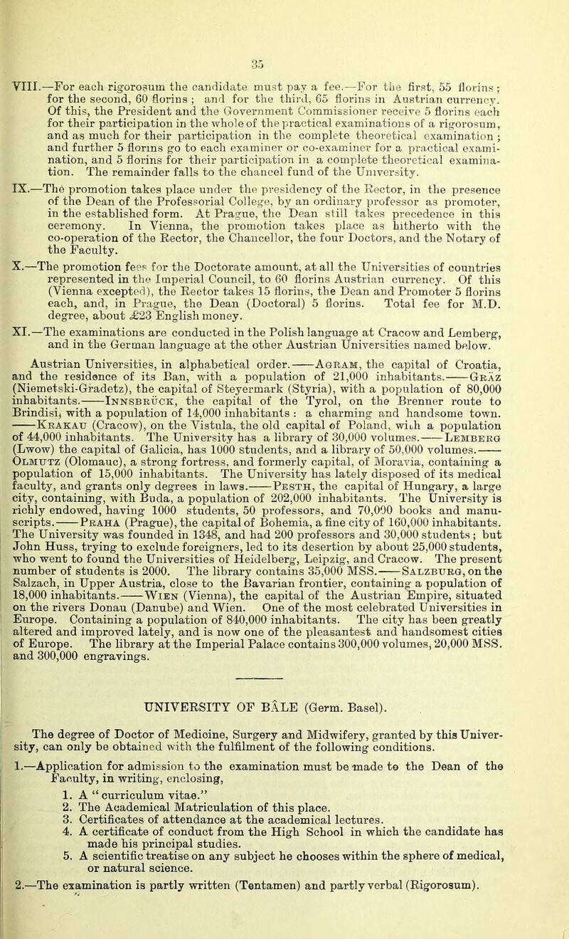 for the second, 60 florins ; and for the third, 65 florins in Austrian currency. Of this, the President and the Government Commissioner receive 5 florins eaoli for their participation in the whole of the practical examinations of a rigorosum, and as much for their participation in the complete theoretical examination ; and further 5 florins go to each examiner or co-examincr for a practical exami- nation, and 5 florins for their participation in a complete theoretical examina- tion. The remainder falls to the chancel fund of the University. IX. —The promotion takes place under the presidency of the Rector, in the pre.senoe of the Dean of the Professorial College, by an ordinary professor as promoter, in the established form. At Prague, the Dean still takes precedence in this ceremony. In Vienna, the promotion takes place as hitherto with the co-operation of the Rector, the Chancellor, the four Doctors, and the Notary of the Faculty. X. —The promotion fees for the Doctorate amount, at all the Universities of countries represented in the Imperial Council, to 60 florins Austrian currency. Of this (Vienna excepted), the Rector takes 15 florins, the Dean and Promoter 5 florins each, and, in Prague, the Dean (Doctoral) 5 florins. Total fee for M.D. degree, about .£23 English money. XI. —The examinations are conducted in the Polish language at Cracow and Lemberg, and in the German language at the other Austrian Universities named below. Austrian Universities, in alphabetical order. Agram, the capital of Croatia, and the residence of its Ban, with a population of 21,000 inhabitants. Graz (Niemetski-Gradetz), the capital of Steyermark (Styria), with a population of 80,000 inhabitants.- Innsbruck, the capital of the Tyrol, on the Brenner route to Brindisi) with a population of 14,000 inhabitants : a charming and handsome town. Krakau (Cracow), on the Vistula, the old capital of Poland, wioh a population of 44,000 inhabitants. The University has a library of 30,000 volumes. Lemberg (Lwow) the capital of Galicia, has 1000 students, and a library of 50,000 volumes. Olmutz (Olomauc), a strong fortress, and formerly capital, of Moravia, containing a population of 15,000 inhabitants. The University has lately disposed of its medical faculty, and grants only degrees in laws. Pesth, the capital of Hungary, a large city, containing, with Buda, a population of 202,000 inhabita.nts. The University is richly endowed, having 1000 students, 50 professors, and 70,000 books and manu- scripts. Praha (Prague), the capital of Bohemia, a fine city of 160,000 inhabitants. The University was founded in 1348, and had 200 professors and 30,000 students ; but John Huss, trying to exclude foreigners, led to its desertion by about 25,000 students, who went to found the Universities of Heidelberg, Leipzig-, and Cracow. The present number of students is 2000. The library contains 35,000 MSS. Salzburg, on the Salzach, in Upper Austria, close to the Bavarian frontier, containing a population of 18,000 inhabitants. Wien (Vienna), the capital of the Austrian Empire, situated on the rivers Donau (Danube) and Wien. One of the most celebrated Universities in Europe. Containing a population of 840,000 inhabitants. The city has been greatly altered and improved lately, and is now one of the pleasantest and handsomest cities of Europe. The library at the Imperial Palace contains 300,000 volumes, 20,000 MSS. and 300,000 engravings. UNIVERSITY OF BALE (Germ. Basel). The degree of Doctor of Medicine, Surgery and Midwifery, granted by this Univer- sity, can only be obtained with the fulfilment of the following conditions. 1. —Application for admission to the examination must be -made to the Dean of the Faculty, in writing, enclosing, 1. A “curriculum vitae.” 2. The Academical Matriculation of this place. 3. Certificates of attendance at the academical lectures. 4. A certificate of conduct from the High School in which the candidate has made his principal studies. 5. A scientific treatise on any subject he chooses within the sphere of medical, or natural science. 2. —The examination is partly written (Tentamen) and partly verbal (Rigorosum).