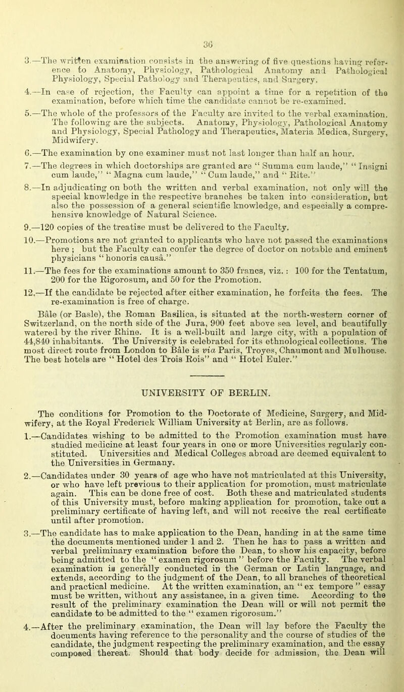 31] 3. —Tlie writfcn oxamination consists in the answering of five questions having refar- ence to Anatomy, Physiology, Pathological Anatomy anl Pathological Physiology, Special Pathology and Therapeutics, and Surgery. 4. —In case of rejection, the Faculty can apipoint a time for a repetition of the examination, before which time the candidate cannot be re-examined. 6. —The whole of the professors of the I’aculty are invited to the verbal examination. The following are the subjects. Anatomy, Phy.siology, Pathological Anatomy and Physiology, Special Pathology and Therapeutics, Materia Medina, Surgery, Midwifery. C.—The examination by one examiner must not last longer than half an hour. 7. —The degrees in which doctorships are granted are “ Summa cum laude,” “ In.signi cum laude,” ” Magna cum laude,” “ Cum laude,” and Rite.” 8. —In adjudicating on both the written and verbal examination, not only will the special knowledge in the respective branches be taken into consideration, but also the possession of a general scientific knowledge, and especially a compre- hensive knowledge of Natural Science. 9. —120 copies of the treatise must be delivered to the Faculty. 10. —Promotions are not granted to applicants who have not passed the examinations here ; but the Faculty can confer the degree of doctor on notable and eminent physicians “honoris causa.” 11. —The fees for the examinations amount to 350 francs, viz. : 100 for the Tentatum, 200 for the Rigorosum, and 50 for the Promotion. 12. —If the candidate be rejected after either examination, he forfeits the fees. The re-examination is free of charge. Bale (or Basle), the Roman Basilica, is situated at the north-western corner of Switzerland, on the north side of the Jura, 900 feet above sea level, and beautifully watered by the river Rhine. It is a well-built and large city, with a population of 44,840 inhabitants. The University is celebrated for its ethnological collections. The most direct route from London to Bale is via Paris, Troyes, Chaumont and Mulhouse. The best hotels are “ Hotel des Trois Rois” and “ Hotel Euler.” UNIVERSITY OF BERLIN. The conditions for Promotion to the Doctorate of Medicine, Surgery, and Mid- wifery, at the Royal Frederick William University at Berlin, are as follows. 1. —Candidates wishing to be admitted to the Promotion examination must have studied medicine at least four years in one or more Universities regularly con- stituted. Universities and Bledical Colleges abroad are deemed equivalent to the Universities in Germany. 2, —Candidates under 30 years of age who have not matriculated at this University, or who have left previous to their application for promotion, must matriculate again. This can be done free of cost. Both these and matriculated students of this University must, before making application for promotion, take out a preliminary certificate of having left, and will not receive the real certificate until after promotion. 3, —The candidate has to make application to the Dean, handing in at the same time the documents mentioned under 1 and 2. Then he has to pass a written and verbal preliminary examination before the Dean, to show his capacity, before being admitted to the “ examen rigorosum ” before the Faculty. The verbal examination is generally conducted in the German or Latin language, and extends, according to the judgment of the Dean, to all branches of theoretical and practical medicine. At the written examination, an “ ex tempore ” essay must be written, without any assistance, in a given time. According to the result of the preliminary examination the Dean will or will not permit the candidate to be admitted to the “ examen rigorosum.” 4. —After the preliminary examination, the Dean will lay before the Faculty the documents having reference to the personality and the course of studies of the candidate, the judgment respecting the preliminary examination, and the essay composed thereat. Should that body decide for admission, the Dean will