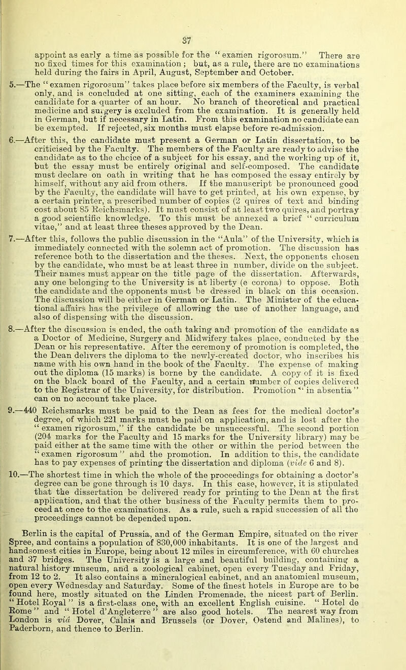 appoint as early a time as possible for the “ esamen rigorosnm.” There are no fixed times for this examination ; but, as a rule, there are no examinations held during the fairs in April, August, September and October. 5. —The “ examen rigorosum” takes place before six members of the Faculty, is verbal only, and is concluded at one sitting, each of the examiners examining the candidate for a quarter of an hour. No branch of theoretical and pi-actical medicine and suigery is excluded from the examination. It is generally held in German, but if necessary in Latin. From this examination no candidate can be exempted. If rejected, six months must elapse before re-admission. 6. —After this, the candidate must present a German or Latin dissertation, to be criticised by the Faculty. The members of the Faculty are ready to advise the candidate as to the choice of a subject for his essay, and the working up of it, but the essay must be entirely original and self-composed. The candidate must declare on oath in writing that he has composed the essay entirely by himself, without any aid from others. If the manuscript be pronounced good by the Faculty, the candidate will have to get printed, at his own expense, by a certain printer, a prescribed number of copies (2 quires of text and binding cost about 85 Beichsmarks). It must consist of at least two quires, and portray a good scientific knowledge. To this must be annexed a brief “ curriculum vitae,” and at least three theses approved by the Dean. 7. —After this, follows the public discussion in the “Aula” of the University, which is immediately connected with the solemn act of promotion. The discussion has reference both to the dissertation and the theses. Next, the opponents chosen by the candidate, who must be at least three in number, divide on the subject. Their names must appear on the title page of the dissertation. Afterwards, any one belonging to the University is at liberty (e corona) to oppose. Both the candidate and the opponents must be dressed in black on this occasion. The discussion will be either in German or Latin. The Minister of the educa- tional affairs has the privilege of allowing the use of another language, and also of dispensing with the discussion. 8. —After the discussion is ended, the oath taking and promotion of the candidate as a Doctor of Medicine, Surgery and Midwifery takes place, condircted by the Dean or his representative. After the ceremony of promotion is completed, the the Dean delivers the diploma to the newly-created doctor, who inscribes his name with his own hand in the book of the Faculty. The expense of making out the diploma (15 marks) is borne by the candidate. A copy of it is fixed on the black board of the Faculty, and a certain flumber of copies delivered to the Eegistrar of the University, for distribution. Promotion ■“ in absentia ” can on no account take place. 9. —440 Beichsmarks must be paid to the Dean as fees for the medical doctor’s degree, of which 221 marks must be paid on application, and is lost after the “ examen rigorosum,” if the candidate be unsuccessful. The second portion (204 marks for the Faculty and 15 marks for the University library) may be paid either at the same time with the other or within the period between the “examen rigorosum” afad the promotion. In addition to this, the candidate has to pay expenses of printing the dissertation and diploma (vide 6 and 8). 10. —The shortest time in which the whole of the proceedings for obtaining a doctor’s degree can be gone through is 10 days. In this case, however, it is stipulated that the dissertation be delivered ready for printing to the Dean at the first application, and that the other business of the Faculty permits them to pro- ceed at once to the examinations. As a rule, such a rapid succession of all the proceedings cannot be depended upon. Berlin is the capital of Prussia, and of the German Empire, situated on the river Spree, and contains a population of 830,000 inhabitants. It is one of the largest and handsomest cities in Europe, being about 12 miles in circumference, with 60 churches and 37 bridges. The University is a large and beautiful building, containing a natural history museum, and a zoological cabinet, open every Tuesday and Friday, from 12 to 2. It also contains a mineralogical cabinet, and an anatomical museum, open every Wednesday and Saturday. Some of the finest hotels in Europe are to be found here, mostly situated on the Linden Promenade, the nicest part of Berlin. “ Hotel Boyal ” is a first-class one, with an excellent English cuisine. “Hotel de Borne” and “Hotel d’Angleterre ” are also good hotels. The nearest way from London is via Dover, Calais and Brussels (or Dover, Ostend and Malines), to Paderborn, and thence to Berlin.