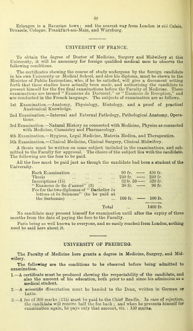 Erlangen is a Bavarian town ; and the nearest way from London is via Calais, Brussels, Cologne, Frankfurt-am-Main, and Wurzburg. UNIVEESITY OF FRANCE. To obtain the degree of Doctor of Medicine, Surgery and Midwifery at this University, it will be necessary for foreign qualified medical men to observe the following conditions. The certificates shewing the course of study undergone by the foreign candidate in his own University or Medical School, and also his diploma, must be shewn to the Minister of Public Instruction, who, if he be satisfied, will give a document setting forth that these studies have actually been made, and authorising the candidate to present himself for the five final examinations before the Faculty of Medicine. These examinations are termed “ Examens du Doctorat,” or “Examens de Reception,” and are conducted in the French language. The subjects of examination are as follows. 1st Examination.—Anatomy, Physiology, Histology, and a proof of practical Anatomical Knowledge. 2nd Examination.—Internal and External Pathology, Pathological Anatomy, Opera- tions. 3rd Examination.—Natural History as connected with Medicine, Physics as connected with Medicine, Chemistry and Pharmacology. 4th Examination.—Hygiene, Legal Medicine, Materia Medica, and Therapeutics. 5th Examination.—Clinical Medicine, Clinical Surgery, Clinical Midwifery. A thesis must be written on some subject included in the examinations, and sub- mitted to the Faculty for approval. The choice of the subject lies with the candidate. The following are the fees to be paid. All the fees must be paid just as though the candidate had been a student of the University. Each Examination ... 90 fr. 450 fr. Thesis 240 fr. 240 fr. Inscriptions (15) “ Examens de fin d’annee” (3) ... Fee for the two diplomas of “ Bachelier es lettres et es Sciences” (to be paid at 32fr.50 520 fr. 30 fr. 90 fr. the Sorbonne) 100 fr. 100 fr. Total 1400 fr. No candidate may present himself for examination until after the expiry of three months from the date of paying the fees to the Faculty. Paris being so well known to everyone, and so easily reached from London, nothing need be said here about it. UNIVERSITY OF FREIBURG. The Faculty of Medicine here grants a degree in Medicine, Surgery, and Mid- wifery. The following are the conditions to be observed before being admitted to examination. 1. —A certificate must be produced shewing the respectability of the candidate, and also the amount of his education, both prior to and since his admission as a medical student. 2. —A scientific dissertation must be handed to the Dean, written in German or Latin. -j 3. —A fee of 300 marks (£15) must be paid to the Chief Beadle. In case of rejection, the candidate will receive half the fee back ; and when he presents himself for examination again, he pays only that amount, viz.: 150 marks,