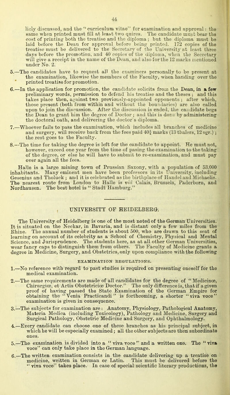 licly discussed, and the “curriculum vitae” for examination and approval; the same when printed must fill at least two quires. The candidate must bear the cost of printing both the treatise and the diploma ; but the diploma must bo laid before the Dean for approval before being printed. 172 copies of the treatise must be delivered to the Secretaiy of the University at least three days before the promotion, and 40 copies of the diploma, when the Secretary will give a receipt in the name of the Dean, and also lor the 12 marks mentioned under No. 2. 5. —The candidates have to request all the examiners personally to be present at the examination, likewise the members of the Faculty, when handing over the printed treatise for promotion. 6. —In the application for promotion, the candidate solicits from the Dean, in a few preliminary words, permission to defend his treatise and the theses ; and this takes place then, against two previously-appointed opponents ; after which, those present (both from within and without the boundaries) are also called upon to join the discussion. After the discussion is ended, the candidate begs the Dean to grant him the degree of Doctor ; and this is done by administering the doctoral oath, and delivering the doctor’s diploma. 7. —Whoever fails to pass the examination, which includes all branches of medicine and siu’gery, will receive back from the fees paid 40j marks (13 thalers, 12 sgr.) ; the rest goes to the Faculty. 8. —The time for taking the degree is left for the candidate to appoint. He must not, however, exceed one year from the time of pasing the examination to the taking of the degree, or else he will have to submit to re-examination, and must pay over again all the fees. Halle is a large mining town of Prussian Saxony, with a population of 53.000 inhabitants. Many eminent men have been professors in its University, including Gesenius and Tholuck ; and it is celebrated as the birthijlace of Handel and Michaelis. The nearest route from London to Halle is via Calais, Brussels, Paderborn, and Nordhausen. The best hotel is “ Stadt Hamburg. UNIVEESITT OF HEIDELBEEG. The University of Heidelberg is one of the most noted of the German Universities. It is situated on the Neckar, in Bavaria, and is distant only a few miles from the Ehine. The annual number of students is about 500, who are drawn to this seat of learning on account of its celebrity as a School of Chemistry, Physical and Mental Science, and Jurisprudence. The students here, as at all other German Universities, wear fancy caps to distinguish them from others. The Faculty of Medicine grants a degree in Medicine, Surgery, and Obstetrics, only upon compliance with the following EXAMINATION REGULATIONS. 1. —No reference with regard to past studies is required on presenting oneself for the medical examination. 2. —The same requirements are made of all candidates for the degree of “Medicinoe, ChirurgicE, et Artis Obstetricioe Doctor.” The only difference is, that if a given proof of having passed the State Examination of the German Empire for obtaining the “Venia Practicandi ” is forthcoming, a shorter “viva voce” examination is given in consequence. 3. —The subjects for examination are : Anatomy, Physiology, Pathological Anatomy, Materia Medica (including Toxicology), Pathology and Medicine, Surgery and Surgical Pathology, Obstetric Medicine and Surgery, and Ophthalmology. 4. —Every candidate can choose one of these branches as his principal subject, in which he will be especially examined; all the other subjects are then subordinate ones. 5. —The examination is divided into a “ viva voce ” and a written one. The “viva voce” can only take place in the German language. 6. —The written examination consists in the candidate delivering up a treatise on medicine, written in German or Latin. This must be delivered before the “ viva voce” takes place. In case of special scientific literary productions, the