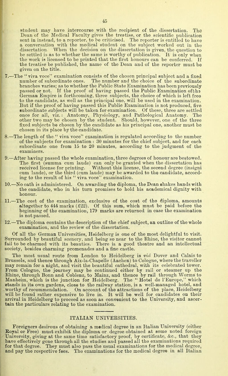 I 1 45 student may have intercourse with the recipient of the dissertation. The Dean of the Medical Faculty gives the treatise, or the scientific publication sent in instead, to a reporter, to be criticised. The reporter is entitled to have a conversation with the medical student on the subject worked out in the dissertation. When the decision on the dissertation is given, the question to be settled is as to whether the same is worthy of publication. It is only when the work is licensed to be printed that the first honours can be conferred. If the treatise be published, the name of the Dean and of the reporter must be given on the title. 7. —The “ viva voce” examination consists of the chosen principal subject and a fixed number of subordinate ones. The number and the choice of the subordinate branches varies; as to whether the Public State Examination has been previously passed or not. If the proof of having passed the Public Examination oft ha German Empire is forthcoming, three subjects, the choice of which is left free to the candidate, as well as the principal one, will be used in the examination. But if the proof of having passed this Public Examination is not produced, five subordinate subjects will be taken for examination. Of these, three are settled once for all, viz.: Anatomy, Physiology, and Pathological Anatomy. The other two may be chosen by the student. Should, however, one of the three fixed subjects be chosen by the candidate as his principal one, another must be chosen in its place by the candidate. 8. —The length of the “ viva voce” examination is regulated according to the number of the subjects for examination ; 30 minutes for the chief subject, and for each subordinate one from 15 to 20 minutes, according to the judgment of the I examiners. I' 9.—After having passed the whole examination, three degrees of honour are bestowed. I The first (summa cum laude) can only be granted when the dissertation has redeived license for printing. Without this license, the second degree (insigni I cum laude), or the third (cum laude) may be awarded to the candidate, accord- ing to the result of his “ viva voce” examination. 10.—No oath is administered. On awarding the diploma, the Dean shakes hands with the candidate, who in his turn promises to hold his academical dignity with honour. i 11.—The cost of the examination, exclusive of the cost of the diploma, amounts ! altogether to 444 marks (£22). Of this sum, which must be paid before the j beginning of the examination, 179 marks are returned in case the examination I is not passed. I 12.—The diploma contains the description of the chief subject, an outline of the whole examination, and the review of the dissertation. Of all the German Universities, Heidelberg is one of the most delightful to visit. Surrounded by beautiful scenery, and being so near to the Rhine, the visitor cannot fail to be charmed with its beauties. There is a good theatre and an intellectual society, besides charming promenades and a fine castle. The most usual route from London to Heidelberg is via Dover and Calais to Brussels, and thence through Aix-la-Chapelle (Aachen) to Cologne, where the traveller may remain for a night, and visit the beautiful cathedral, with its celebrated tower. From Cologne, the journey may be continued either by rail or steamer up the Rhine, through Bonn and Coblenz, to Mainz, and thence by rail through Worms to ; Manheim, which is the junction for Heidelberg. The “ Hotel de I’Europe,” which stands in its own gardens, close to the railway station, is a well-managed hotel, and worthy of recommendation. On account of the attractions of the place, Heidelberg will be found rather expensive to live in. It will be well for candidates on their arrival in Heidelberg to proceed as soon as convenient to the University, and ascer- I tain the particulars relating to the examination. ITALIAN UNIVERSITIES. Foreigners desirous of obtaining a medical degree in an Italian University (either Royal or Free) must exhibit the diploma or degree obtained at some noted foreign University, giving at the same time satisfactory proof, by certificate, &c., that they have effectively gone through all the studies and passed all the examinations required for that degree. They must also pass the usual examinations for the medical degree, and pay the respective fees. The examinations for the medical degree in all Italian