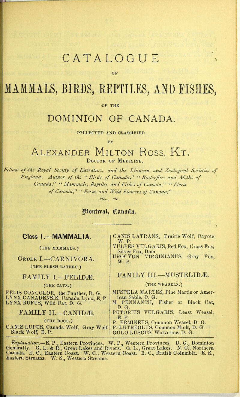 CATALOGUE OF MAMMALS, BIEDS, REPTILES, AND FISHES, OF THE DOMINION OF CANADA. COLLECTED AND CLASSIFIED BY Alexander Milton Ross, Kt., Doctor of Medicine. Fellow of Ike Royal Society of Literature^ and the Linnean and Zoological Societies of England. Author of the “Birds of Canadaf *'• Butterflies and Moths of Catmda,” '^Mammals, Reptiles and Fishes of Canada fl ‘■'■Flora of Canadaf “Ferns and Wild Flowers of Canada, etc,, etc. Powttcal, Class I.—MAMMALIA. (the mammals.) Order I.—CARNIVORA. (the flesh eaters.) FAMILY I.—FELICE. (THE CATS.) FELIS CONUOLOR, the Panther, D. G. LYNX CANADENSIS, Canada Lynx, E P. LYNX RUFUS, Wild Cat, D. G. FAMILY IL—CANIDS, (THE DOGS.) CANIS LUPUS, Canada Wolf, Gray Wolf Black Wolf, E. P. CANIS LATRANS, Prairie Wolf, Cayote W. P. VULPES VULGARIS, Red Fox, Cross Fox, Silver Fox, Dom. UROCYON VIRGINIANUS, Gray Fox, W. P. FAMILY IIL—MUSTELID.^. (THE WEASELS.) MUSTELA MARTES, Pine Martin or Amer- ican Sable, D. G. M. PBNNANTII, Fisher or Black Cat, D. G. PUTORIUS VULGARIS, Least Weasel, jE P P. ERMINEUS, Common Weasel, D. G. P. LUTREOLUS, Common Mink, D. G. GULO LUSCUS, Wolverine, D. G. Explanation.—E. P., Eastern Provinces. W. P., Western Provinces. D. G., Dominion Generally. G. L. & R., Great Lakes and Rivers. G. L., Great Lakes. N. C., Northern Canada. E. C., Eastern Coast. W. C., Western Coast. B. C., British Columbia. E. S., Eastern Streams. W. S., Western Streams.