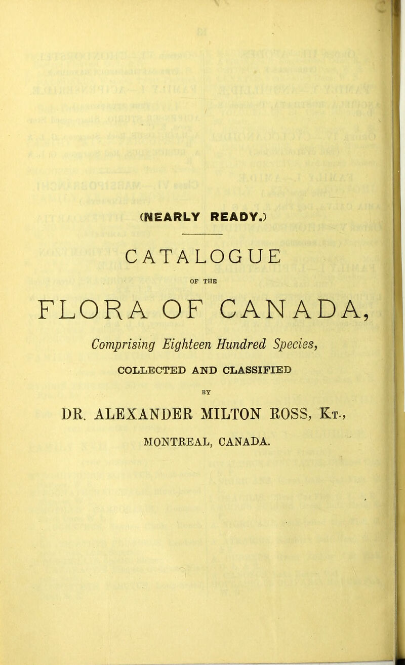 (NEARLY READY.) CATALOGUE OF THE FLORA OF CANADA Comprising Eighteen Hundred Species, COLLECTED AND CLASSIFIED BY DR. ALEXANDER MILTON ROSS, Kt., MOKTBEAL, CANADA.