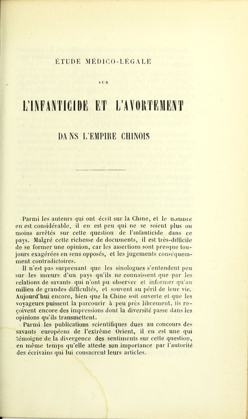 SUR DANS L’EMPIRE CHINOIS Parmi les auteurs qui ont écrit sui' la Cliine, et le nomme en est considérable, il eu est peu qui ne se soient plus ou moins ai'rêlés sur celte question de Tmlanlicide dans ce pays. Malgré cette richesse de documents, il est très-difficile de se former une opinion, car les assertions sont presque tou- jours exagérées en sens opposés, et les jugements conséquem- ment contradictoires. 11 n’est pas surprenant que les sinologues s’entendent peu sur les mœurs d’un pays qu’ils ne connaissent que par les relations de savants qui n’ont pu observer et informer qu’au milieu de grandes difficultés, et souvent au péril de leur vie. Aujourd’hui encore, bien que la Chine soit ouverte et que les voyageurs puissent la parcourir à peu près librement, ils re- çoivent encore des impressions dont la diversité passe dans les opinions qu’ils transmettent. Parmi les publications scientifiques dues au concours des savants européens de l’extrême Orient, il en est une qui témoigne de la divergence des sentiments sur cette question, en même temps qu’elle atteste son importance par l’autorité des écrivains qui lui consacrent leurs articles.