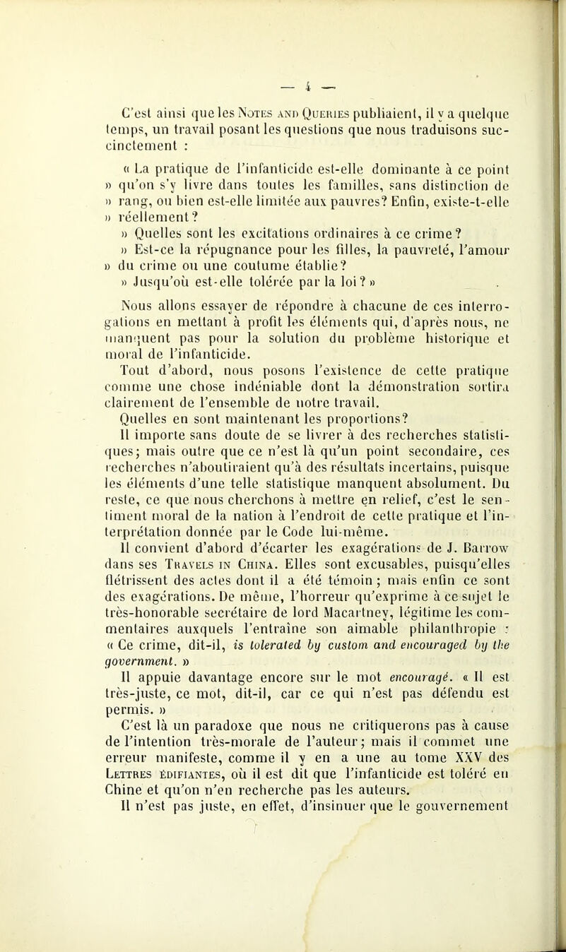 G’csl ainsi que les Notes anu Queiues publiaient, il y a quelque temps, un travail posant les questions que nous traduisons suc- cinctement : (( La pratique de l’infanticide est-elle dominante à ce point )) qu’on s’y livre dans toutes les familles, sans distinction de )) rang, ou bien est-elle limitée aux pauvres? Enfin, existe-t-elle )) réellement? )) Quelles sont les excitations ordinaires à ce crime? n Est-ce la répugnance pour les filles, la pauvreté, ramour » du crime ou une coutume établie? » Jusqu’où est-elle tolérée par la loi? » Nous allons essayer de répondre à chacune de ces interro- gations en mettant à profit les éléments qui, d'après nous, ne manquent pas pour la solution du problème historique et moral de l’infanticide. Tout d’abord, nous posons l’existence de cette pratique comme une chose indéniable dont la démonstration sortira clairement de l’ensemble de notre travail. Quelles en sont maintenant les proportions? Il importe sans doute de se livrer à des recherches statisti- ques; mais outre que ce n’est là qu’un point secondaire, ces recherches n’aboutiraient qu’à des résultats incertains, puisque les éléments d’une telle statistique manquent absolument. Üu reste, ce que nous cherchons à mettre en relief, c’est le sen- timent moral de la nation à l’endroit de cette pratique et l’in- terprétation donnée par le Code lui-même. Il convient d’abord d’écarter les exagérations de J. Barrow dans ses Tkavels in China. Elles sont excusables, puisqu’elles flétrissent des actes dont il a été témoin ; mais enfin ce sont des exagérations. De même, l’horreur qu’exprime à ce sujet le très-honorable secrétaire de lord Macartney, légitime les com- mentaires auxquels l’entraîne son aimable philanthropie : « Ce crime, dit-il, is lulerated by cuslom and encouraged by the government. » 11 appuie davantage encore sur le mot encouragé. « Il est très-juste, ce mot, dit-il, car ce qui n’est pas défendu est permis. » C’est là un paradoxe que nous ne critiquerons pas à cause de l’intention très-morale de l’auteur; mais il commet une erreur manifeste, comme il y en a une au tome XXV des Lettres édifiantes, où il est dit que l’infanticide est toléré en Chine et qu’on n’en recherche pas les auteurs. Il n’est pas juste, en effet, d’insinuer que le gouvernement