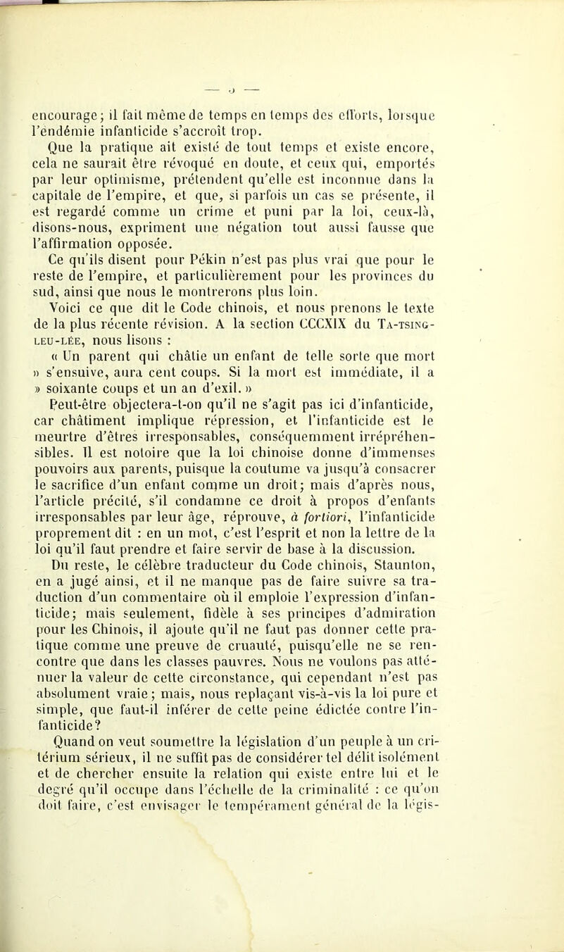 encourage; il l'ait même de temps en temps des ellorts, loistiue l’endémie infanticide s’accroît trop. Que la pratique ait existé de tout temps et existe encore, cela ne saurait être révoqué en doute, et ceux qui, empoités par leur optimisme, prétendent qu’elle est inconnue dans la capitale de l’empire, et que, si parfois un cas se présente, il est regardé comme un crime et puni par la loi, ceux-là, disons-nous, expriment une négation tout aussi fausse que l’affirmation opposée. Ce qu’ils disent pour Pékin n’est pas plus vrai que pour le reste de l’empire, et particulièrement pour les provinces du sud, ainsi que nous le montrerons plus loin. Voici ce que dit le Code chinois, et nous prenons le texte de la plus récente révision. A la section CCCXIX du Ta-tsing- LEU-LÉE, nous lisons : (( Un parent qui châtie un enfant de telle sorte que mort » s’ensuive, aura cent coups. Si la mort est immédiate, il a » soixante coups et un an d’exil. » Peut-être objectera-t-on qu’il ne s’agit pas ici d’infanticide, car châtiment implique répression, et l’infanticide est le meurtre d’êtres irresponsables, conséquemment irrépréhen- sibles. Il est notoire que la loi chinoise donne d’immenses pouvoirs aux parents, puisque la coutume va jusqu’à consacrer le sacrifice d’un enfant conime un droit; mais d’après nous, l’article précité, s’il condamne ce droit à propos d’enfants irresponsables par leur âge, réprouve, à fortiori, l’infanticide proprement dit : en un mot, c’est l’esprit et non la lettre de la loi qu’il faut prendre et faire servir de base à la discussion. Du reste, le célèbre traducteur du Code chinois, Staunlon, en a jugé ainsi, et il ne manque pas de faire suivre sa tra- duction d’un commentaire où il emploie l’expression d’infan- ticide; mais seulement, fidèle à ses principes d’admiration pour les Chinois, il ajoute qu’il ne faut pas donner cette pra- tique comme une preuve de cruauté, puisqu’elle ne se ren- contre que dans les classes pauvres. Nous ne voulons pas atté- nuer la valeur de cette circonstance, qui cependant n’est pas absolument vraie ; mais, nous replaçant vis-à-vis la loi pure et simple, que faut-il inférer de cette peine édictée contre l’in- fanticide? Quand on veut soumettre la législation d’un peuple à un cri- térium sérieux, il ne suffit pas de considérer tel délit isolément et de chercher ensuite la relation qui existe entre lui et le degré qu’il occupe dans l’échelle de la criminalité : ce qu’on doit faire, c’est envisager le tempérament général de la légis-