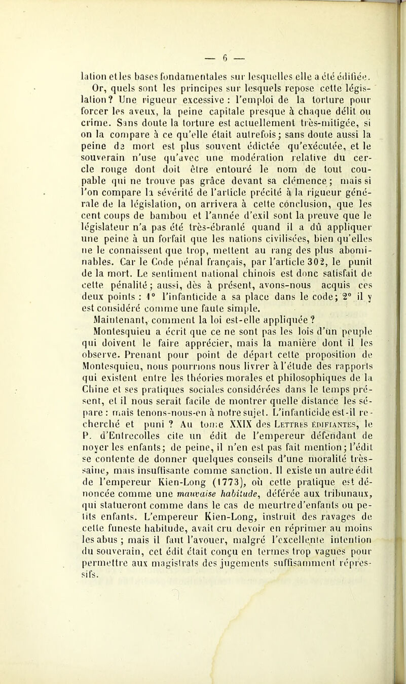 6 — lalion elles bases fondamentales sur lesquelles elle a clé cdiliée. Or, quels sont les principes sur lesquels repose cette légis- lation? Une rigueur excessive: l’emploi de la torture pour forcer les aveux, la peine capitale presque à chaque délit ou crime. Sans doute la torture est actuellement très-mitigée, si on la compare à ce qu’elle était autrefois; sans doute aussi la peine da mort est plus souvent édictée qu’exécutée, et le souverain n’use qu’avec une modération relative du cer- cle rouge dont doit être entouré le nom de tout cou- pable qui ne trouve pas grâce devant sa clémence ; mais si l’on compare la sévéïité de l’article précité à la rigueur géné- rale de la législation, on arrivera à celte conclusion, que les cent coups de bambou et l’année d’exil sont la preuve que le législateur n’a pas été très-ébranlé quand il a dû appliquer une peine à un forfait que les nations civilisées, bien qu’elles ne le connaissent que trop, mettent au rang des plus abomi- nables. Car le Code pénal français, par l’article 302, le punit de la mort. Le sentiment national chinois est donc satisfait de celte pénalité ; aussi, dès à présent, avons-nous acquis ces deux points : 1“ l’infanticide a sa place dans le code; 2“ il y est considéré comme une faute simple. Maintenant, comment la loi est-elle appliquée? Montesquieu a écrit que ce ne sont pas les lois d’un peuple qui doivent le faire apprécier, mais la manière dont il les observe. Prenant pour point de départ celte proposition de Montesquieu, nous pourrions nous livrer à l’élude des rappoi ls qui existent entre les théories morales et philosophiques de la Chine et ses pratiques sociales considérées dans le temps pré- sent, et il nous serait facile de montrer quelle distance les sé- pare: mais tenons-nous-en à notre sujet. L’infanticide est-il re- cherché et puni ? Au toii;e XXIX des Lettrks édifiantes, le P. d’Entrecolles cite un édit de l’empereur défendant de noyer les enfants; de peine, il n’en est pas fait mention; l’édit se contente de donner quelques conseils d’une moralité très- saine, mais insuftisante comme sanction. 11 existe un autre édit de l’empereur Kien-Long (1773), où cette pratique est dé- noncée comme une mauvaise habitude, déférée aux tribunaux, qui statueront comme dans le cas de meurtre d’enfants ou pe- tits enfants. L’empereur Kien-Long, instruit des ravages de celle funeste habitude, avait cru devoir en réprimer au moins les abus ; mais il faut l’avouer, malgré l’excellente intention (lu souverain, cet édit était conçu en termes trop vagues pour permettre aux magistrats des jugements suffisamment répres- sifs.