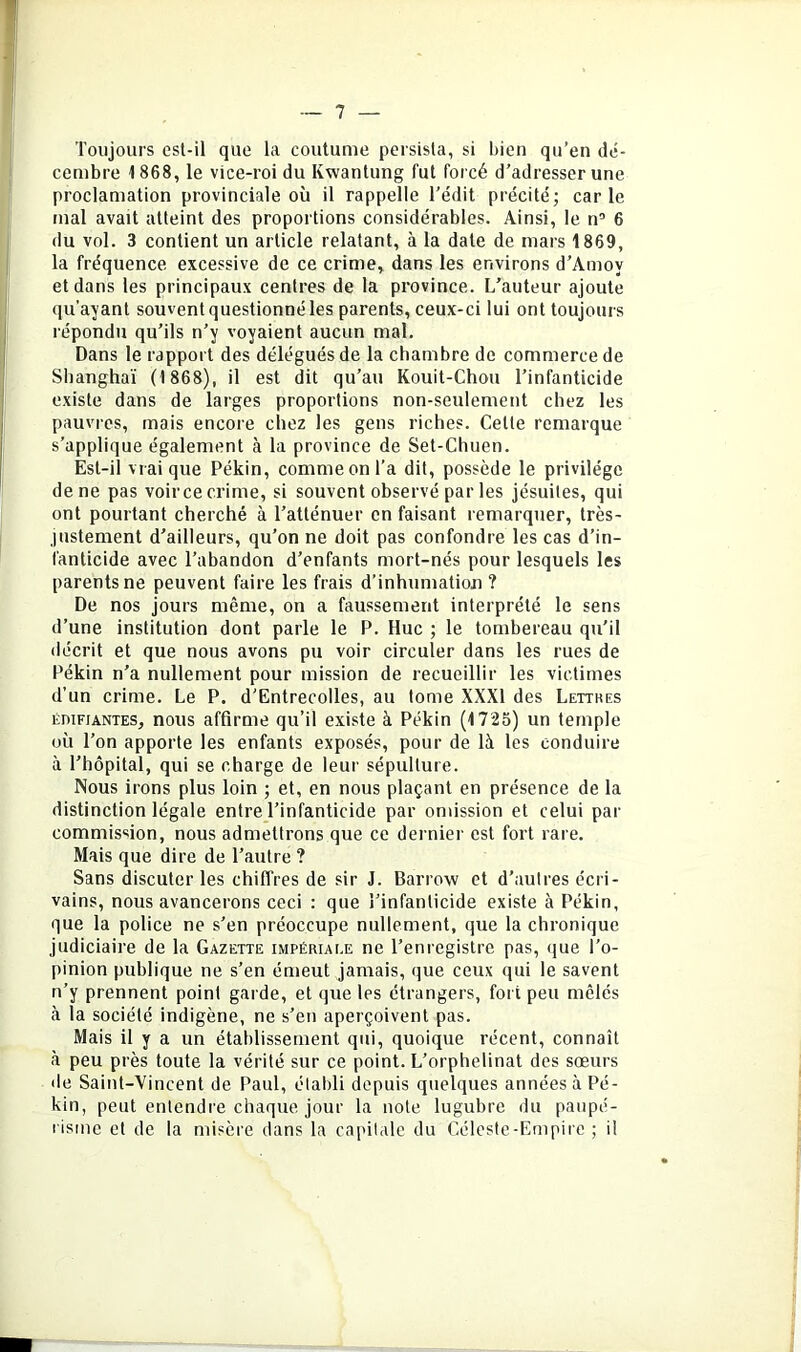 Toujours esl-il que la coutume persista, si bien qu’en dé- cembre 1868, le vice-roi du Kwanlung fut forcé d’adresser une proclamation provinciale où il rappelle l’édit précité; carie mal avait atteint des proportions considérables. Ainsi, le n’ 6 du vol. 3 contient un article relatant, à la date de mars 1869, la fréquence excessive de ce crime, dans les environs d’Amoy et dans tes principaux centres de la province. L’auteur ajoute qu’ayant souvent questionné les parents, ceux-ci lui ont toujours répondu qu’ils n’y voyaient aucun mal. Dans le rapport des délégués de la chambre de commerce de Shanghaï (1868), il est dit qu’au Kouit-Chou l’infanticide existe dans de larges proportions non-seulement chez les pauvres, mais encore chez les gens riches. Cette remarque s’applique également à la province de Set-Chuen. Est-il vrai que Pékin, comme on l’a dit, possède le privilège de ne pas voir ce crime, si souvent observé par les jésuites, qui ont pourtant cherché à l’atténuer en faisant remarquer, très- justement d’ailleurs, qu’on ne doit pas confondre les cas d’in- fanticide avec l’abandon d’enfants mort-nés pour lesquels les parents ne peuvent faire les frais d’inhumation ? De nos jours même, on a faussement interprété le sens d’une institution dont parle le P. Hue ; le tombereau qu’il décrit et que nous avons pu voir circuler dans les rues de Pékin n’a nullement pour mission de recueillir les victimes d’un crime. Le P. d'Entrecolles, au tome XXXI des Lettbes ÉDIFIANTES, nous affirme qu’il existe à Pékin (1725) un temple où l’on apporte les enfants exposés, pour de là les conduire à l’hôpital, qui se charge de leur sépulture. Nous irons plus loin ; et, en nous plaçant en présence de la distinction légale entre l’infanticide par omission et celui par commission, nous admettrons que ce dernier est fort rare. Mais que dire de l’autre ? Sans discuter les chiffres de sir J. Barrow et d’autres écri- vains, nous avancerons ceci : que l’infanticide existe à Pékin, que la police ne s’en préoccupe nullement, que la chronique judiciaire de la Gazette impériale ne l’enregistre pas, que l’o- pinion publique ne s’en émeut jamais, que ceux qui le savent n’y prennent point garde, et que les étrangers, fort peu mêlés à la société indigène, ne s’en aperçoivent pas. Mais il y a un établissement qui, quoique récent, connaît à peu près toute la vérité sur ce point. L’orphelinat des sœurs lie Saint-Vincent de Paul, établi depuis quelques années à Pé- kin, peut entendre chaque jour la note lugubre du paupé- risme et de la misère dans la capitale du Céleste-Empirc ; il