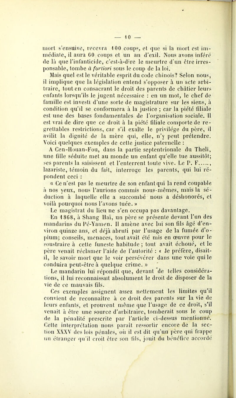 iiiorl s’ensuive, recevra 100 coups, et que si la mort est im- médiale, il aura CO coups et un an d’exil. Nous avons inféré de là que l’infanticide, c’est-à-dire le meurtre d’un être irres- ponsable, tombe à fortiori sous le coup de la loi. Mais quel est le véritable esprit du code chinois? Selon nous, il implique que la législation entend s’opposer à uti acte arbi- traire, tout en consacrant le droit des parents de châtier leurs enfants lorsqu’ils le jugent nécessaire : en un mot, le chef de famille est investi d’une sorte de magistrature sur les siens, à condition qu’il se conformera à la justice ; car la piété filiale est une des bases fondamentales de l’organisation sociale. 11 est vrai de dire que ce droit à la piété filiale comporte de re- grettables restrictions, car s’il exalte le privilège du père, il avilit la dignité de la mère qui, elle, n’y peut prétendre. Voici quelques exemples de cette justice paternelle : A Cen-llouan-Fou, dans la partie septentrionale du Theli, une fille séduite met au monde un enfant qu’elle tue aussitôt; ses parents la saisissent et l’enterrent toute vive. Le P. F lazariste, témoin du fait, interroge les parents, qui lui ré- pondent ceci : « Ce n’est pas le meurtre de son enfant qui la rend coupable à nos yeux, nous l’aurions commis nous-mêmes, mais la sé- duction à laquelle elle a succombé nous a déshonorés, et voilà pourquoi nous l’avons tuée. » Le magistrat du lieu ne s’en occupa pas davantage. En 1868, à Shang liai, un père se présente devant l’un des mandarins du Pé-Yamen. 11 amène avec lui son fils âgé d’en- viron quinze ans, et déjà abruti par l’usage de la fumée d’o- pium; conseils, menaces, tout avait été mis en œuvre pour le soustraire à cette funeste habitude ; tout avait échoué, et le père venait réclamer l’aide de l’autorité : « Je préfère, disait- il, le savoir mort que le voir persévérer dans une voie qui le conduira peut-être à quelque crime. » Le mandarin lui répondit que, devant de telles considéra- tions, il lui reconnaissait absolument le droit de disposer de la vie de ce mauvais fils. Ces exemples assignent assez nettement les limites qu’il convient de reconnaître à ce droit des parents sur la vie de leurs enfants, et prouvent même que l’usage de ce droit, s’il venait à être une source d’arbitraire, tomberait sous le coup de la pénalité prescrite par l’article ci-dessus mentionné. Cette interprétation nous parait ressortir encore de la sec- tion XXXV des lois pénales, où il est dit (jii’un père qui frappe un étranger ijii’il croit être son fils, jouit du bénéfice accordé