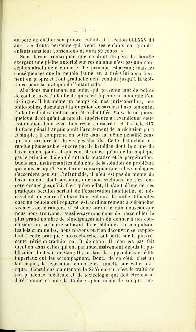 au pèle de cliàlier son propre entant. La section CCLXXV dit aussi : « Toute personne qui vend ses enfants ou grands- enfants sans leur consentement aura 80 coups. » Nous ferons remarquer que ce droit du père de famille exerçant une pleine autorité sur ses enfants n’est pas une con- ception absolument chinoise. Le principe est aryan ; mais les conséquences que le peuple jaune en a tirées lui appartien- nent en propre et l’ont graduellement conduit jusqu’à la tolé- rance pour la pratique de l’infanticide. Abordons maintenant un sujet qui présente tant de points de contact avec l’infanticide que c’est à peine si la morale l’en distingue. 11 fut même un temps ou nos jurisconsultes, nos philosophes^ discutaient la question de savoirsi l’avorternenf et l’infanticide devaient ou non être identifiés. Mais, de nosjours, quelque droit qu’ait la morale supérieure à revendiquer cette assirnilation, leur séparation reste consacrée, et l’ailicle 3t7 du Code pénal français punit l’avortement de la réclusion pure et simple ; il comprend en outre dans la même pénalité ceux qui ont procuré les breuvages abortifs. Cette distinction est rendue plus sensible encore par le bénéfice dont le crime de l’avortement jouit, et qui consiste en ce qu’on ne lui applique pas le principe d’identité entre la tentative et la perpétration. Quels sont maintenant les éléments delasolution du problème qui nous occupe ? Nous ferons remarquer que si les sinologues s’accordent peu sur l’infanticide, il n’en est pas de même de l’avortement, dont personne, que nous sachions, ne s'est en- core occupé jusqu'ici. C’est qu’en elTet, il s’agit d’une de ces pratiques occultes sortant de l’observation habituelle, et né- cessitant un genre d’information entouré de mille difficultés chez un peuple qui répugne extraordinairement à s’épancher vis-à-vis des étrangers. C’est donc sur un terrain nouveau que nous nous trouvons; aussi essayerons-nous do rassembler le plus grand nombre de témoignages afin de donner à nos con- clusions un caractère suffisant de crédibilité. En compulsant les lois criminelles, nous n’avons pu rien découvrir se rappor- tant à cette pratique; nos recherches ont porté sur la plus ré- cente révision traduite par Bridgrnann. 11 n’en est pas fait mention dans celles qui ont paru successivement depuis la pu- blication du texte de Cang-Hi, ni dans les appendices et édits impériaux qui les accompagnent. Donc, de ce côté, c’est un fait acquis, la législation chinoise est muette sur cette pra- tique, Consultons maintenant le Si-Yuen-Lu ; c’est le traité de jurisprudence médicale et de toxicologie qui doit être consi- déré comme ce que la Bibliographie médicale sinique ren-