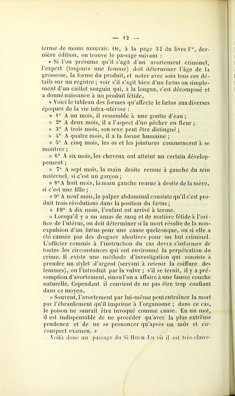 l'crme de moins mauvais. Or, à la page 32 du livre l', der- nière édition, on trouve le passage suivant : <1 Si l’on présume qu’il s’agit d’un avortement criminel, l’expert (toujours une femme) doit déterminer l’âge de la grossesse, la forme du produit, et noter avec soin tous ces dé- tails sur un registre; voir s’il s’agit bien d’un fœtus ou simple- ment d’un caillot sanguin qui, à la longue, s’est décomposé et a donné naissance à un produit fétide, » Voici le tableau des formes qu’affecte le fœtus aux diverses époques de la vie intra-utérine : » 1“ A un mois, il ressemble à une goutte d’eau ; » 2® A deux mois, il a l’aspect d’un pêcher en fleur ; » 3® A trois mois, son sexe peut être distingué ; » 4® A quatre mois, il a la forme humaine ; » b® A cinq mois, les os et les jointures commencent à se montrer ; » 6® A six mois, les cheveux ont atteint un certain dévelop- pement ; » 7° A sept mois, la main droite remue à gauche du sein maternel, si c’est un garçon ; )) 8® A huit mois, la main gauche remue à droite de ta mère, si c’est une fille ; » 9® A neuf mois,le palper abdominal constate qu’il s’est pro- duit trois révolutions dans la position du fœtus; » 10® A dix mois, l’enfant est arrivé à terme. » Lorsqu’il y a un amas de sang et de matière fétide à l’ori- lice de l’utérus, on doit déterminer si la mort résulte de la non- expulsion d’un fœtus pour une. cause quelconque, ou si elle a été causée par des drogues abortives pour un but criminel. L’officier commis à l’instruction du cas dévia s’informer de toutes les circonstances qui ont environné la perpétration du crime. 11 existe une méthode d’investigation qui consiste à prendre un stylet d’argent (servant à retenir la coiffure des femmes), on l’introduit parla vulve ; s’il se ternit, il y a pré- somption d’avortement, sinon l’on a affaire à une fausse couche naturelle. Cependant il convient de ne pas être trop confiant dans ce moyen. » Souvent, l’avortement par lui-même peut entraîner la mort par l’ébranlement qu’il imprime à l’organisme ; dans ce cas, le poison ne saurait être invoqué comme cause. En un mot, il est indispensable de ne procéder qu’avec la plus extrême prudence et de ne se prononcer qu’après un mûr et cir- conspect examen. » Voilà (loue un passage du Si-Iluen-I.u ou il est très-claire-