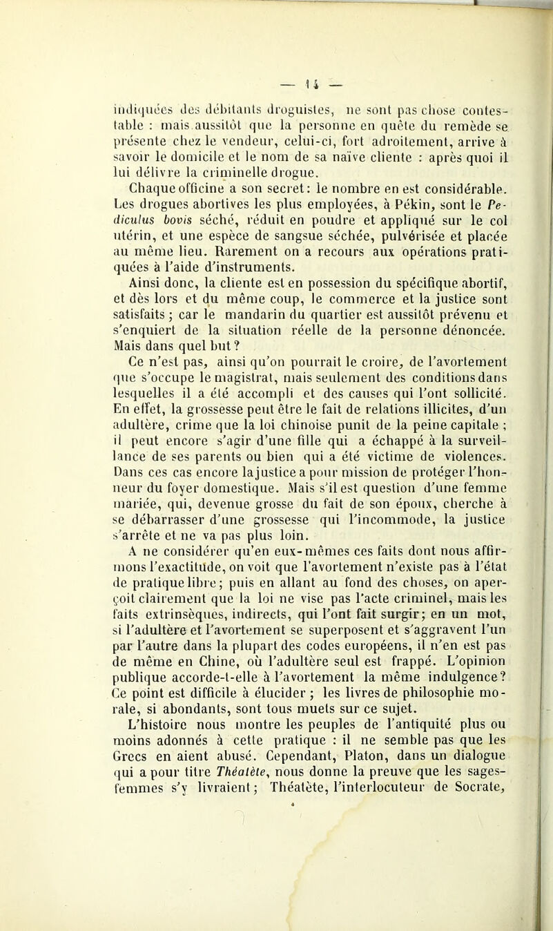 iiuliiiiiées des débitants droguistes, ne sont pas cliose contes- table : mais aussitôt que la personne en quête du remède se présente chez le vendeur, celui-ci, fort adroitement, arrive à savoir le domicile et le nom de sa naïve cliente : après quoi il lui délivre la criminelle drogue. Chaque officine a son secret: le nombre en est considérable. Les drogues abortives les plus employées, à Pékin, sont le Pe- diculus bovis séché, réduit en poudre et appliqué sur le col utérin, et une espèce de sangsue séchée, pulvérisée et placée au même lieu. Rarement on a recours aux opérations prati- quées à l’aide d’instruments. Ainsi donc, la cliente est en possession du spécifique abortif, et dès lors et du même coup, le commerce et la justice sont satisfaits ; car le mandarin du quartier est aussitôt prévenu et s’enquiert de la situation réelle de la personne dénoncée. Mais dans quel but ? Ce n’est pas, ainsi qu’on pourrait le croire, de l’avortement que s’occupe le magistrat, mais seulement des conditions dans lesquelles il a été accompli et des causes qui l’ont sollicité. En effet, la grossesse peut être le fait de relations illicites, d’un adultère, crime que la loi chinoise punit de la peine capitale ; il peut encore s’agir d’une fille qui a échappé à la surveil- lance de ses parents ou bien qui a été victime de violences. Dans ces cas encore lajusticea pour mission de protéger l’hon- neur du foyer domestique. Mais s’il est question d’une femme mariée, qui, devenue grosse du fait de son époux, cherche à se débarrasser d’une grossesse qui l’incommode, la justice s’arrête et ne va pas plus loin. A ne considérer qu’en eux-mêmes ces faits dont nous affir- mons l’exactitude, on voit que l’avortement n’existe pas à l’état lie pratique libre ; puis en allant au fond des choses, on aper- çoit clairement que la loi ne vise pas l’acte criminel, mais les faits extrinsèques, indirects, qui l’ont fait surgir; en un mot, si l’adultère et l’avortement se superposent et s'aggravent l’un par l’autre dans la plupart des codes européens, il n’en est pas de même en Chine, où l’adultère seul est frappé. L’opinion publique accorde-t-elle à l’avortement la même indulgence? Ce point est difficile à élucider ; les livres de philosophie mo- rale, si abondants, sont tous muets sur ce sujet. L’histoire nous montre les peuples de l’antiquité plus ou moins adonnés à cette pratique : il ne semble pas que les Grecs en aient abusé. Cependant, Platon, dans un dialogue qui a pour titre Théalète, nous donne la preuve que les sages- femmes s’y livraient; Théatète, l’interlocuteur de Socrate,