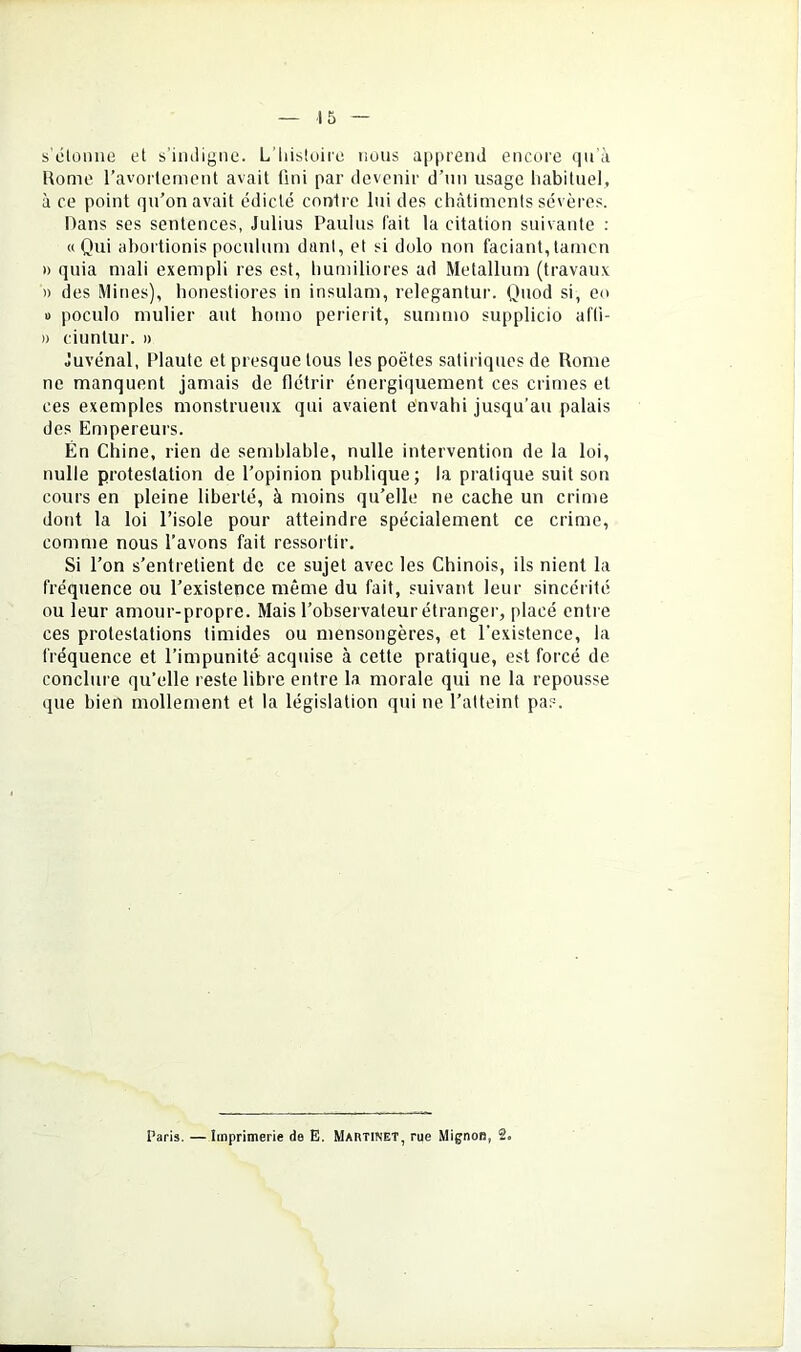 s'étonne et s’imligne. L’iiistoire nous apprend encore qu'à Rome ravorlement avait fini par devenir d’nn usage liabitnel, à ce point qu’on avait édicté contre lui des châtiments sévères. Hans ses sentences, Julius Paulus fait la citation suivante : «Qui ahortionis poculum dani, et si dolo non faciant,tamcn » quia mali exempli res est, humiliores ad Metallum (travaux » des Mines), honestiores in insulam, relegantur. Quod si, en 1) poculo mulier aut homo perierit, surnmo supplicio af'li- » ciuntur. » Juvénal, Plaute et presque tous les poètes satiriques de Rome ne manquent jamais de flétrir énergiquement ces crimes et ces exemples monstrueux qui avaient envahi jusqu’au palais des Empereurs. En Chine, rien de semhlahle, nulle intervention de la loi, nulle protestation de l’opinion publique; la pratique suit son cours en pleine liberté, à moins qu’elle ne cache un crime dont la loi l’isole pour atteindre spécialement ce crime, comme nous l’avons fait ressortir. Si l’on s’entretient de ce sujet avec les Chinois, ils nient la fréquence ou l’existence même du fait, suivant leur sincéi ité ou leur amour-propre. Mais l’observateur étranger, placé entre ces protestations timides ou mensongères, et l’existence, la fréquence et l’impunité acquise à cette pratique, est forcé de conclure qu’elle reste libre entre la morale qui ne la repousse que bien mollement et la législation qui ne l’atteint pas. Paris. — Imprimerie de E. Martinet, rue Mignon, 2.