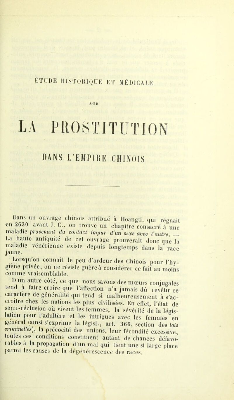 SUR LA PROSTITUTION DANS L’EMPIRE CHINOIS Dans un ouvrage chinois attribué à Hoangti, (|ui régnait «n 2630 avant J. C., on trouve un chapitre consacré à^’une maladie provenant du contact impur d’un sexe avec l’autre, La haute antiquité de cet ouvrage prouverait donc que la maladie vénérienne existe depuis longtemps dans la race jaune. Lorsqu’on connaît le peu d’ardeur des Chinois pour l’hv- giène privée, on ne résiste guère à considérer ce fait au moins comme vraisemblable. D’un autre côté, ce que nous savons des mœurs conjugales tend à faire croire que l’affection n’a jamais dû revêtir ce caiactèie de généralité qui tend si malheureusement à s’ac- croître chez les nations les plus civilisées. En eflet, l’élat de semi-réclusion où vivent les femmes, la sévérité de la légis- lation pour l’adultère et les intrigues avec les femmes en général (ainsi s’exprime la législ., art. 366, section des lois enmmeUes), la précocité des unions, leur fécondité excessive, toutes ces conditions constituent autant de chances défavo- rables à la propagation d’un mal qui tient une si large place parmi les causes de la dégénérescence des races.