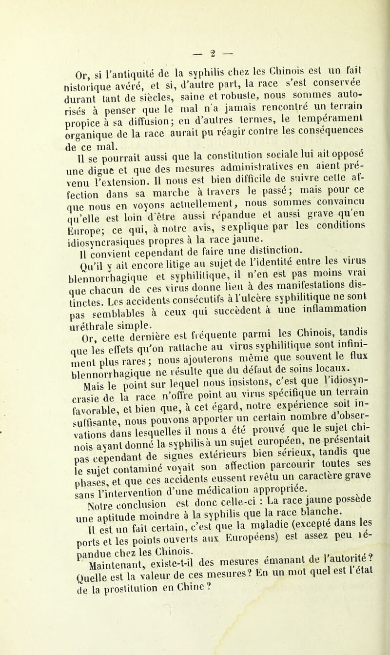 Or, si l’antiquité de la syphilis chez les Chinois est un fait nistorique avéré, et si, d’autre part, la race s est conseivée durant tant de siècles, saine et robuste, nous sommes auto- risés à penser que le mal na jamais rencontié un teiiain propice à sa diffusion; en d’autres termes, le tempérament organique de la race aurait pu réagir contre les conséquences de ce mal. . . 11 se pourrait aussi que la constitution sociale lui ait oppose une di<^uc et que des mesures administratives en aient pré- venu ^extension. Il nous est bien difficile de suivre cette af- fection dans sa marche à travers le passé ; mais pour ce nue nous en voyons actuellement, nous sommes convaincu qu’elle est loin d etre aussi répandue et aussi grave qu en Europe; ce qui, à notre avis, s explique par les conditions idiosyncrasiques propres à la race jaune. 11 convient cependant de faire une distinction. Ou’il y ait encore litige au sujet de l’identité entre les virus blennorrhagique et syphilitique, il n’en est pas moins vrai nue chacun de ces virus donne lieu a des manifestations dis- tinctes. Les accidents consécutifs à l’ulcère syphilitique ne sont pas semblables à ceux qui succèdent à une inflammation uréthrale simple. . , . j- Or celte dernière est fréquente parmi les Chinois, tandis nue les effets qu’on rattache au virus syphilitique sont infini- ment plus rares ; nous ajouterons même que souvent le flux blennorrhagique ne résulte que du défaut de soins locaux. Mais le point sur lequel nous insistons, c’est que 1 idiosyn- crasie de la race n’offre point au virus spécifique un terrain favorable, et bien que, à cet égard, notre expérience soit m- ^uffisante, nous pouvons apporter un certain nombre d obser- vations dans lesquelles il nous a été prouve que le sujet chi- nois ayant donné la syphilis à un sujet européen, ne présentait pas cependant de signes extérieurs bien serieux, tandis que L suje^ contaminé voyait son affection parcourir toutes ses phases, et que ces accidents eussent revetu un caractère gra e sans l’intervention d’une médication appropriée. Notre conclusion est donc celle-ci : La race jaune possédé une aptitude moindre à la syphilis que la race blanche. U e^stun fait certain, c’est que la nialadie (excepte dans les ports et les points ouverts aux Européens) est assez peu le- ^‘^Ïa'intfnantrexiste-t-ii des mesures émanant de ! Quelle est la valeur de ces mesures? En un mot quel est 1 état de la prostitution en Chine?