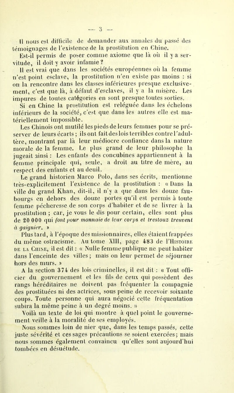 Il iiuus esl tiilficile de demander aux annales du passé des témoignages de l’existence de la proslitution en Cliine. Est-il permis de poser comme axiome que là où il y a ser- vitude, il doit y avoir infamie ? Il est vrai que dans les sociétés européennes où la femme n’est point esclave, la prostitution n’en existe pas moins : si on la rencontre dans les classes inférieures presque exclusive- ment, c’est que là, à défaut d’esclaves, il y a la misère. Les impures de tomes catégories en sont presque toutes sorties. Si en Chine la prostitution esl reléguée dans les échelons inférieurs de la société, c’est que dans les autres elle est ma- tériellement impossible. Les Chinois ont mutilé les pieds de leurs femmes pour se pré- server de leurs écarts; ilsont faitdeslois terribles contrel’adul- tère, montrant par là leur médiocre confiance dans la nature moi-ale de la femme. Le plus grand de leur philosophe la jugeait ainsi : Les enfants des concubines appartiennent à la femme principale qui, seule, a droit au titre de mère, au respect des enfants et au deuil. Le grand historien Marco Polo, dans ses écrits, mentionne très-explicitement l’existence de la prostitution : « Dans la ville du grand Khan, dit-il, il n’y a que dans les douze fau- bourgs en dehors des douze portes qu’il est permis à toute femme pécheresse de son corps d’habiter et de se livrer à la prostitution ; car, je vous le dis pour certain, elles sont plus de 20 000 qui font pour monnaie de leur corps et treslouz treiwent à gaignier. » Plus tard, à l’époque des missionnaires, elles étaient frappées du même ostracisme. Au tome XIII, page 483 de I’Histoire DE L.x CmisE, il est dit ; « Nulle femme publique ne peut habiter dans l’enceinte des villes ; mais on leur permet de séjourner hors des murs. » A la section 374 des lois criminelles, il est dit ; « Tout offi- cier du gouvernement et les fils de ceux qui possèdent des rangs héréditaires ne doivent pas fréquenter la compagnie des prostituées ni des actrices, sous peine de recevoir soixante coups. Toute personne qui aura négocié cette fréquentation subira la même peine à un degré moins. » Voilà un texte de loi qui montre à quel point le gouverne- ment veille à la moralité de ses employés. Nous sommes loin de nier que, dans les temps passés, cette juste sévérité et ces sages précautions se soient exercées; mais nous sommes également convaincu qu’elles sont aujourd'hui tombées en désuétude.