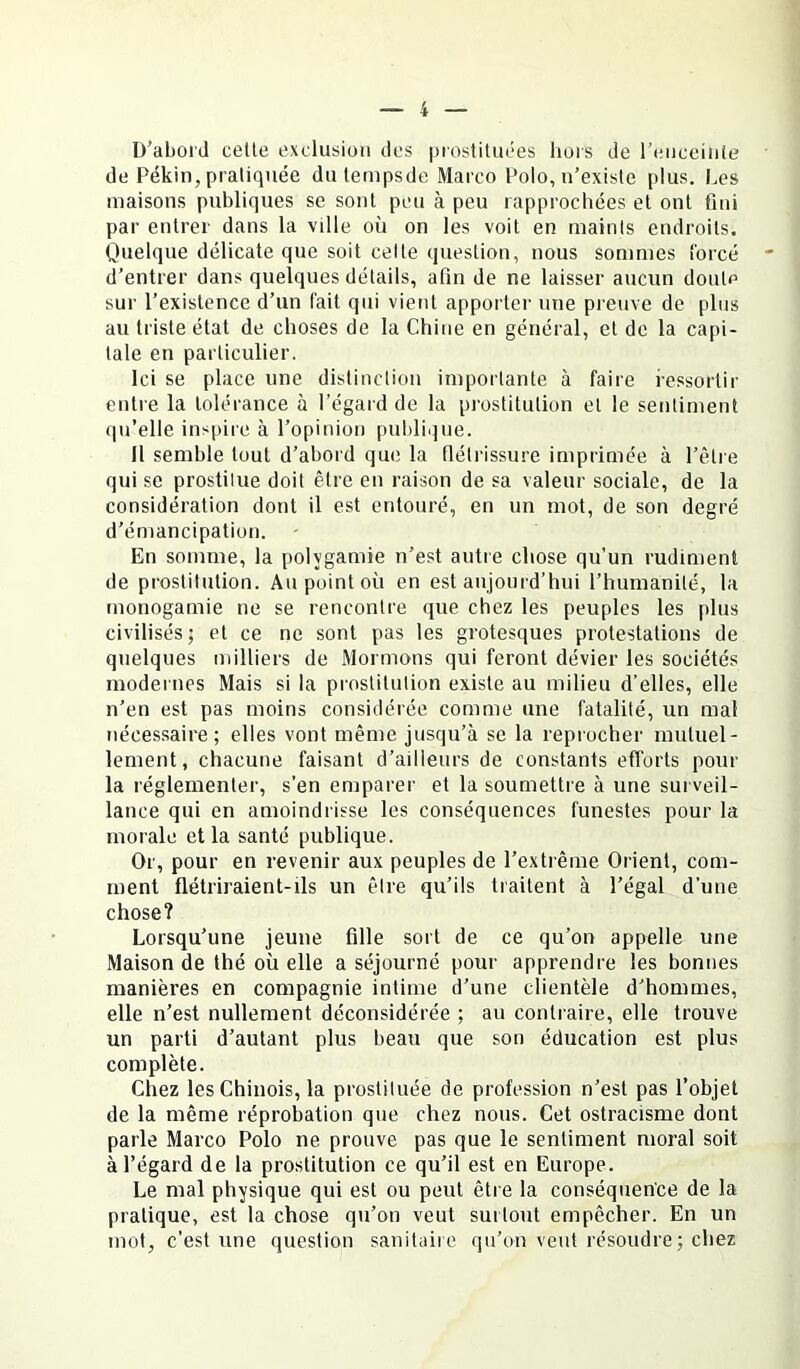 D’abord celle exclusion des prosliluées liors de l’enccinie de Pékin, pratiquée du lempsde Marco Polo, n’existe plus. Les maisons publiques se sont peu à peu rapprochées et ont fini par entrer dans la ville où on les voit en mainls endroits. Quelque délicate que soit celte question, nous sommes î'orcé d’entrer dans quelques détails, afin de ne laisser aucun doute sur l’existence d’un l'ait qui vient apporter une preuve de plus au triste état de choses de la Chine en général, et de la capi- tale en particulier. Ici se place une distinction importante à faire ressortir entre la tolérance à l’égard de la prostitution et le sentiment qu’elle inspire à l’opinion publique. Il semble tout d’abord que la tlélrissure imprimée à l’être qui se prostitue doit être en raison de sa valeur sociale, de la considération dont il est entouré, en un mot, de son degré d’émancipation. En somme, la polygamie n’est autre chose qu’un rudiment de prostitution. Au point où en est aujourd’hui l’humanité, la monogamie ne se rencontre que chez les peuples les plus civilisés; et ce ne sont pas les grotesques protestations de quelques milliers de Mormons qui feront dévier les sociétés modernes Mais si la prostitution existe au milieu d’elles, elle n’en est pas moins considérée comme une fatalité, un mal néces.saire; elles vont même jusqu’à se la reprocher mutuel- lement, chacune faisant d’ailleurs de constants efforts pour la réglementer, s’en emparer et la soumettre à une surveil- lance qui en amoindrisse les conséquences funestes pour la morale et la santé publique. Or, pour en revenir aux peuples de l’extrême Orient, com- ment flétriraient-ils un être qu’ils traitent à l’égal d’une chose? Lorsqu’une jeune fille sort de ce qu’on appelle une Maison de thé où elle a séjourné pour apprendre les bonnes manières en compagnie intime d’une clientèle d’hommes, elle n’est nullement déconsidérée ; au contraire, elle trouve un parti d’autant plus beau que son éducation est plus complète. Chez les Chinois, la prostituée de profession n’est pas l’objet de la même réprobation que chez nous. Cet ostracisme dont parle Marco Polo ne prouve pas que le sentiment moral soit à l’égard de la prostitution ce qu’il est en Europe. Le mal physique qui est ou peut être la conséquence de la pratique, est la chose qu’on veut surtout empêcher. En un mot, c’est une question sanitaire qu’on veut résoudre ; chez