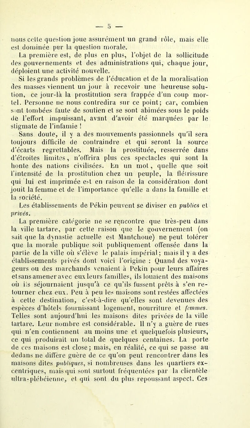 nous colle que^ilion joue assurément un grand rôle, mais elle est dominée per la queslion morale. I.a première est, de plus en plus, l’objet de la sollicitude (les gouvernements et des administrations qui, chaque jour, déploient une activité nouvelle. Si les grands problèmes de l’éducation et de la moralisation des masses viennent un jour à recevoir une heureuse solu- tion, ce jour-là la prostitution sera frappée d’un coup mor- tel. Personne ne nous contredira sur ce point; car, combien s:>nt tombées faute de soutien et se sont abimées sous le poids dé l’effort impuissant, avant d’avoir été marquées par le stigmate de l’infamie ! Sans doute, il y a des mouvements passionnels qu’il sera toujours difficile de contraindre et qui seront la source d’écarts regrettables. Mais la prostituée, resserrée dans d’étroites limites, n’offrira plus ces spectacles qui sont la honte des nations civilisées. En un mot, quelle que soit l’intensité de la prostitution chez un peuple, la flétrissure qui lui est imprimée est en raison de la considération dont jouit la femme et de l’importance qu’elle a dans la famille et la société. Les établissements de Pékin peuvent se diviser en publier et privés. La première catégorie ne se rencontre que très-peu dans la ville tartare, par cette raison que le gouvernement (on sait que la dvnastie actuelle est Mantchoue) ne peut tolérer que la morale publique soit publiquement offensée dans la partie de la ville où s’élève le palais impéiial; mais il y a des établissements privés dont voici l’origine : Quand des voya- geurs ou des marchands venaient à Pékin pour leurs affaires etsans amener avec euxleurs familles, ils louaient des maisons où ils séjournaient jusqu’à ce qu’ils fussent prêts à s’en re- tourner chez eux. Peu à peu les maisons sont restées affectées à cette destination, c’est-à-dire qu’elles sont devenues des espèces d’hôtels fournissant logement, nourriture et femmes. Telles sont aujourd’hui les maisons dites privées de la ville tartare. Leur nombre est considérable. 11 n’y a guère de rues qui n’en contiennent au moins une et quelquefois plusieurs, ce qui produirait un total de quelques centaines. La porte de ces maisons est close ; mais, en réalité, ce qui se passe au dedans ne diffère guère de ce qu’on peut rencontrer dans les maisons dites publiques., si nombreuses dans les quartiers ex- centriques, mais qui sont surtout fréquentées par la clientèle ultra-plébéienne, et qui sont du plus repoussant aspect. Ces