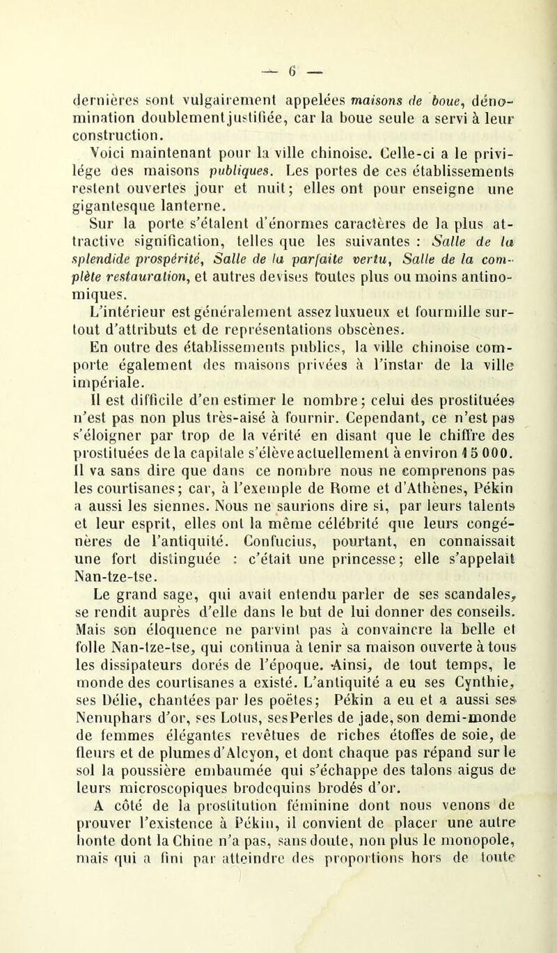 dernières sont vulgairement appelées maisons de boue, déno- mination doublementjuslifiée, car la boue seule a servi à leur construction. Voici maintenant pour la ville chinoise. Celle-ci a le privi- lège des maisons publiques. Les portes de ces établissements restent ouvertes jour et nuit; elles ont pour enseigne une gigantesque lanterne. Sur la porte s’étalent d’énormes caractères de la plus at- tractive signification, telles que les suivantes : Salle de la splendide prospérité, Salle de lu parfaite vertu, Salle de la com- plète restauration, et autres devises foutes plus ou moins antino- miques. L’intérieur est généralement assez luxueux et fourmille sur- tout d’attributs et de représentations obscènes. En outre des établissements publics, la ville chinoise com- porte également des maisons privées à l’instar de la ville impériale. il est difficile d’en estimer le nombre; celui des prostituées n’est pas non plus très-aisé à fournir. Cependant, ce n’est pas s'éloigner par trop de la vérité en disant que le chiffre des prostituées delà capitale s’élève actuellement à environ 15 000. Il va sans dire que dans ce nombre nous ne comprenons pas les courtisanes; car, à l’exemple de Rome et d'Athènes, Pékin a aussi les siennes. Nous ne saurions dire si, par leurs talents et leur esprit, elles ont la même célébrité que leurs congé- nères de l’antiquité. Confucius, pourtant, en connaissait une fort distinguée : c’était une princesse; elle s’appelait Nan-tze-tse. Le grand sage, qui avait entendu parler de ses scandales, se rendit auprès d’elle dans le but de lui donner des conseils. Mais son éloquence ne parvint pas à convaincre la belle et folle Nan-tze-tse, qui continua à tenir sa maison ouverte à tous les dissipateurs dorés de l’époque. -Ainsi, de tout temps, le monde des courtisanes a existé. L’antiquité a eu ses Cynthie, ses Délie, chantées par les poètes; Pékin a eu et a aussi se» Nénuphars d’or, ses Lotus, sesPerles de jade, son demi-monde de femmes élégantes revêtues de riches étoffes de soie, de fleurs et de plumes d’Alcyon, et dont chaque pas répand sur le sol la poussière embaumée qui s’échappe des talons aigus de leurs microscopiques brodequins brodés d’or. A côté de la prostitution féminine dont nous venons de prouver l’existence à Pékin, il convient de placer une autre honte dont la Chine n’a pas, sans doute, non plus le monopole, mais qui a fini par atteindre des proportions hors de toute