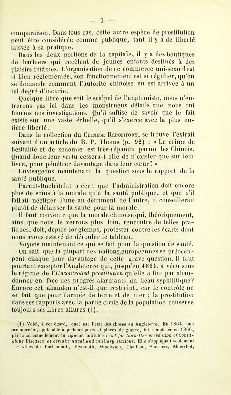 l comparaison. Dansions cas, cette autre espèce de prostitution peut être considérée comme publique, tant il y a de liberté laissée à sa pratique. Dans les deux, portions de la capitale, il y a des boutiques de barbiers qui recèlent de jeunes enfants destinés à des plaisirs infâmes. L’organisation de ce commerce uni-sexusl est si bien réglementée, son fonctionnement est si régulier, qu’on se demande comment l’autorité chinoise en est arrivée à un tel degré d’incurie. Quelque libre que soit le scalpel de l’anatomiste, nous n’en- trerons pas ici dans les monstrueux détails que nous ont fournis nos investigations. Qu’il suffise de savoir que le fait existe sur une vaste échelle, qu’il s’exerce avec la plus en- tière liberté. Dans la collection du Chinese Repository, se trouve l’extrait suivant d’un article du R. P. Thoms (p. 92) : « Le crime de bestialité et de sodomie est très-répandu parmi les Chinois. Quand donc leur vertu cessera-t-elle de n’exister que sur leur livre, pour pénétrer davantage dans leur cœur! » Envisageons maintenant la question sous le rapport de la santé publique. Parent-Duchâtelet a écrit que l’administration doit encore plus de soins à la morale qu’à la santé publique, et que s’il fallait négliger l’une au détriment de l'autre, il conseillerait plutôt de délaisser la santé pour la morale. 11 faut convenir que la morale chinoise qui, théoriquement, ainsi que nous le verrons plus loin, rencontre de telles pra- tiques, doit, depuis longtemps, protester contre les écarts dont nous avons essayé de dérouler le tableau. Voyons maintenant ce qui se fait pour la question de santé. On sait que la plupart des nations.européennes se préoccu- pent chaque jour davantage de cette grave question. Il faut pourtant exceplei'l’Angleterre qui, jusqu’en 1864, a vécu sous le régime de [’Unconirolled prostilulion qu’eWa a fini par aban- donner en face des progrès alarmants du fléau syphilitique? Encore cet abandon n’est-il que restreint, car le contrôle ne se fait que pour l’armée de terre et de mer ; la prostitution dans ses rapports avec la partie civile de la population conserve toujours ses libres allures (1). (1) Voici, à cet égard, quel est l'élat des choses en Angleterre. En 1804, une première loi, applicable à quelques ports et places de guerre, fut remplacée eu 1860, par la loi actuellement en vigueur, intitulée ; Act for thebelter prévention of Conta- ijious Diseuses al certain naval and mililary stations. Elle s'appliquait seulement • villes do Poiisnioutli, l'Ijinoulh, WoüKvich, Cliatliain, Slicrness, Aldershot,