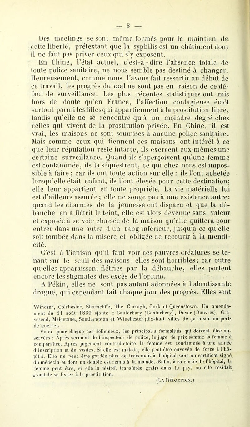 Des meetings se sont même formés pour le maintien de cette liberté, prétextant que la syphilis est un châtiir.ent dont il ne faut pas priver ceux qui s’y exposent. En Chine, l’état actuel, c’est-à-dire l’absence totale de toute police sanitaire, ne nous semble pas destiné à changer. Heureusement, comme nous l’avons fait ressortir au début de ce travail, les progrès du mal ne sont pas en raison de ce dé- faut de surveillance. Les plus récentes statistiques ont mis hors de doute qu’en France, l’affection contagieuse éclôt surtout parmi les filles qui appartiennent à la prostitution libre, tandis qu’elle ne se rencontre qu’à un moindre degré chez celles qui vivent de la prostitution privée. En Chine, il est vrai, les maisons ne sont soumises à aucune police sanitaire. Mais comme ceux qui tiennent ces maisons ont intérêt à ce que leur réputation reste intacte, ils exercent eux-mêmes une certaine surveillance. Quand ils s’aperçoivent qu’une femme est contaminée, ils la sé(iuestrent, ce qui chez nous est impos- sible à faire ; car ils ont toute action sur elle : ils l’ont achetée lorsqu’elle était enfant, ils l’ont élevée pour cette destination; elle leur appartient en toute propriété. La vie matérielle lui est d’ailleurs assurée; elle ne songe pas à une existence autre: quand les charmes de la jeunesse ont disparu et que la dé- hanche en a flétrit le teint, elle est alors devenue, sans valeur et exposée à se voir chassée de la maison qu’elle quittera pour entrer dans une autre d'un rang inférieur, jusqu’à ce qu’elle soit tombée dans la misère et obligée de recourir à la mendi- cité. C’est à Tientsin qu’il faut voir ces pauvres créatures se te- nant sur le seuil des maisons: elles sont horribles; car outre qu’elles apparaissent flétries par la débauche, elles portent encore les stigmates des excès de l’opium. A Pékin, elles ne sont pas autant adonnées à l’abrutissante drogue, qui cependant fait chaque jour des progrès. Elles sont Winrisor, Colcliester. Shorncliffe, Tlie Ciiri-agh, Cork et Queenslown. Un amende- nionl du 11 août 1869 ajnnle ; Cantcrbiiry (Cantoi’bery), Dover (Douvres), Gra • vesend, Maidstone, Soulbamplon et Wiiicbcster {dix-buit villes de garnison ou ports (le guerre). Voici, pour chaque cas délictueux, les principab s formalités qui doivent être ob- servées : Après serment de l’inspecleur de police, le juge de paix somme la femme à comparaîlre. A(U'ès jugement contradictoire, la femme est condamnée à une année d’inscription et de visiles. Si elle est malade, elle peut être envoyée de force à l’hô- pital. Elle ne peut êire ganlée plus île trois mois à l’hôpilal sans un certificat signé du médecin et dont un double est remis à la malade. Enfin, à sa sortie do l’hôpital, la femme peut être, si elle le désiie', transférée gratis dans le pays où elle résidait avant de se livrer à la proslilution. (l.A RKDACTION.)