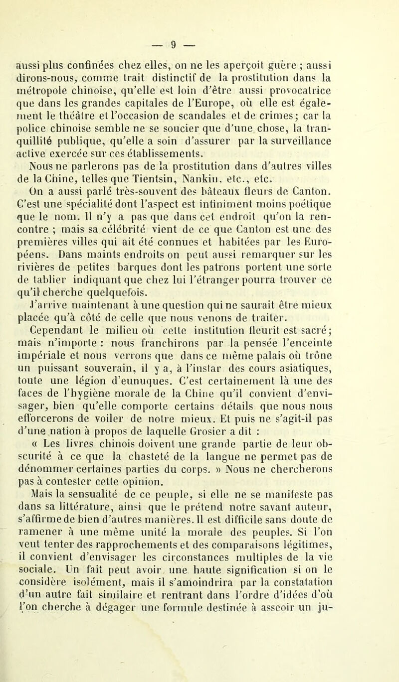 aussi plus confinées chez elles, on ne les aperçoit guère ; aussi dirons-nous, comme trait distinctif de la prostitution dans la métropole chinoise, qu’elle est loin d’être aussi provocatrice que dans les grandes capitales de l’Europe, où elle est égale- ment le théâtre et l’occasion de scandales et de crimes; car la police chinoise semble ne se soucier que d’une chose, la tran- quillité publique, qu’elle a soin d’assurer par la surveillance active exercée sur ces établissements. Nous ne parlerons pas de la prostitution dans d’autres villes de la Chine, telles que Tientsin, Nankin, etc., etc. On a aussi parlé très-souvent des bâteaux fleuis de Canton. C’est une spécialité dont l’aspect est infiniment moins poétique que le nom. 11 n’y a pas que dans cet endroit qu’on la ren- contre ; mais sa célébrité vient de ce que Canton est une des premières villes qui ait été connues et habitées par les Euro- péens. Dans maints endroits on peut aussi remarquer sur les rivières de petites barques dont les patrons portent une sorte de tablier indiquant que chez lui l’étranger pourra trouver ce qu’il cherche quelquefois. J’arrive maintenant à une question qui ne saurait être mieux placée qu’à côté de celle que nous venons de traiter. Cependant le milieu où cette institution fleurit est sacré; mais n’importe : nous franchirons par la pensée l’enceinte impériale et nous verrons que dans ce même palais où trône un puissant souverain, il y a, à l’instar des cours asiatiques, toute une légion d’eunuques. C’est certainement là une des faces de l’hygiène morale de la Chine qu’il convient d’envi- sager, bien qu’elle comporte certains détails que nous nous efi'orcerons de voiler de notre mieux. Et puis ne s’agit-il pas d’une nation à propos de laquelle Grosier a dit : « Les livres chinois doivent une grande partie de leur ob- scurité à ce que la chasteté de la langue ne permet pas de dénommer certaines parties du corps. » Nous ne chercherons pas à contester cette opinion. Mais la sensualité de ce peuple, si elle ne se manifeste pas dans sa littérature, ainsi que le prétend notre savant auteur, s’affirme de bien d’autres manières. 11 est difficile sans doute de ramener à une même unité la morale des peuples. Si l’on veut tenter des rapprochements et des comparaisons légitimes, il convient d’envisager les circonstances multiples de la vie sociale. Un fait peut avoir une haute signification si on le considère isolément, mais il s’amoindrira par la constatation d’un autre fait similaire et rentrant dans l’ordre d’idées d’où l’on cherche à dégager une formule destinée à asseoir un Ju-