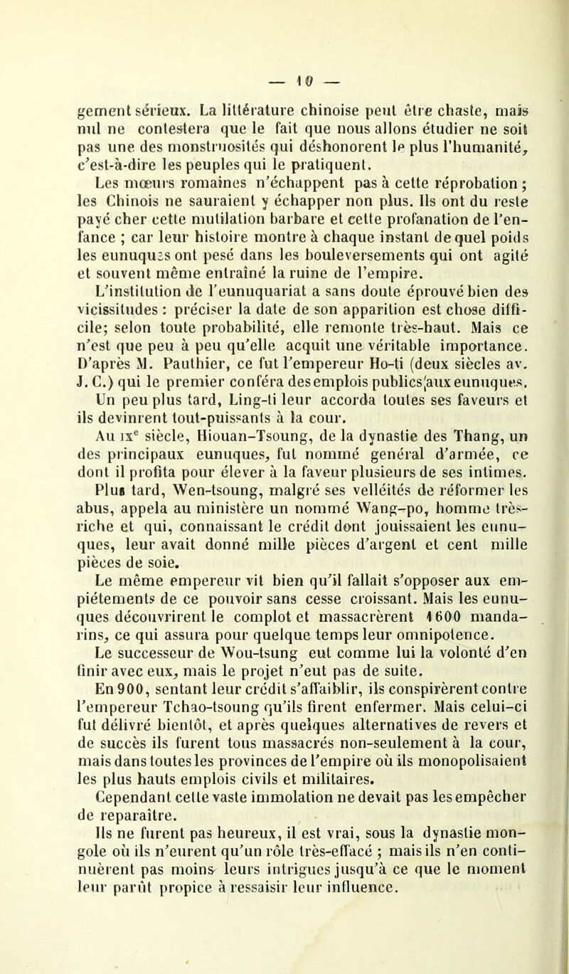 gement sérieux. La littérature chinoise peut être chaste, maïs nul ne contestera que le fait que nous allons étudier ne soit pas une des monstruosités qui déshonorent le plus l’humanité, c’est-à-dire les peuples qui le pratiquent. Les mœurs romaines n’échappent pas à cette réprobation ; les Chinois ne sauraient y échapper non plus. Ils ont du reste payé cher cette mutilation barbare et cette profanation de l’en- fance ; car leur histoire montre à chaque instant de quel poids les eunuqu’s ont pesé dans les bouleversements qui ont agité et souvent même entraîné la ruine de l’empire. L’institution de l’eunuquariat a sans doute éprouvé bien des vicissitudes : préciser la date de son apparition est chose diffi- cile; selon toute probabilité, elle remonte très-haut. Mais ce n’est que peu à peu qu’elle acquit une véritable importance. D’après M. Pauthier, ce fut l’empereur Ho-ti (deux siècles av. J. C.) qui le premier conféra desemplois publicsjauxeunuques. Un peu plus tard, Ling-ti leur accorda toutes ses faveurs et ils devinrent tout-puissants à la cour. Au IX® siècle, Hiouan-Tsoung, de la dynastie des Thang, un des principaux eunuques, fut nommé general d’armée, ce dont il profita pour élever à la faveur plusieurs de ses intimes. Plus tard, Wen-tsoung, malgré ses velléités de réformer les abus, appela au ministère un nommé Wang-po, homme très- riche et qui, connaissant le crédit dont jouissaient les eunu- ques, leur avait donné mille pièces d’argent et cent mille pièces de soie. Le même empereur vit bien qu’il fallait s’opposer aux em- piétements de ce pouvoir sans cesse croissant. Mais les eunu- ques découvrirent le complot et massacrèrent 1600 manda- rins, ce qui assura pour quelque temps leur omnipotence. Le successeur de Wou-tsung eut comme lui la volonté d’en finir avec eux, mais le projet n’eut pas de suite. En 900, sentant leur crédit s’affaiblir, ils conspirèrent contre l’empereur Tchao-tsoung qu’ils firent enfermer. Mais celui-ci fut délivré bientôt, et après quelques alternatives de revers et de succès ils furent tous massacrés non-seulement à la cour, mais dans toutes les provinces de l’empire où ils monopolisaient les plus hauts emplois civils et militaires. Cependant cette vaste immolation ne devait pas les empêcher de reparaître. Ils ne furent pas heureux, il est vrai, sous la dynastie mon- gole où ils n’eurent qu’un rôle très-effacé ; mais ils n’en conti- nuèrent pas moins- leurs intrigues jusqu’à ce que le moment leur parût propice à ressaisir leur influence.