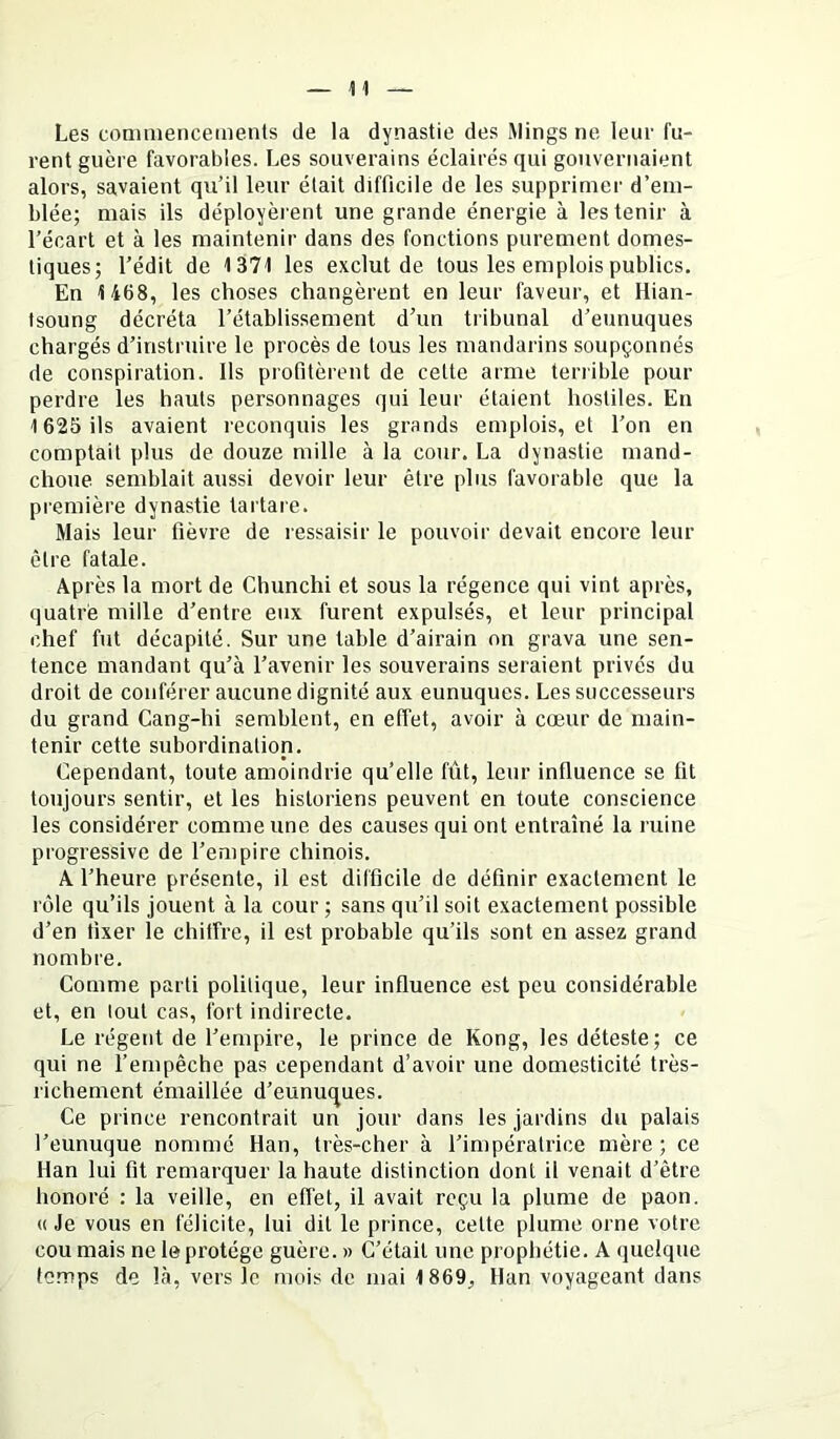 Les comniencemenls de la dynastie des Mings ne leur fu- rent guère favorables. Les souverains éclairés qui gouvernaient alors, savaient qu’il leur était difficile de les supprimer d’em- blée; mais ils déployèrent une grande énergie à les tenir à l’écart et à les maintenir dans des fonctions purement domes- tiques; l’édit de 1371 les exclut de tous les emplois publics. En 1468, les choses changèrent en leur faveur, et Hian- tsoung décréta l’établissement d’un tribunal d’eunuques chargés d’instruire le procès de tous les mandarins soupçonnés de conspiration. Ils profitèrent de celte arme terrible pour perdre les hauts personnages qui leur étaient hostiles. En 1625 ils avaient reconquis les grands emplois, et l’on en comptait plus de douze mille à la cour. La dynastie mand- choue semblait aussi devoir leur être plus favorable que la première dynastie tartare. Mais leur fièvre de ressaisir le pouvoir devait encore leur être fatale. Après la mort de Chunchi et sous la régence qui vint après, quatre mille d’entre eux furent expulsés, et leur principal chef fut décapité. Sur une table d’airain on grava une sen- tence mandant qu’à l’avenir les souverains seraient privés du droit de conférer aucune dignité aux eunuques. Les successeurs du grand Cang-hi semblent, en effet, avoir à cœur de main- tenir cette subordination. Cependant, toute amoindrie qu’elle fût, leur influence se fit toujours sentir, et les historiens peuvent en toute conscience les considérer comme une des causes qui ont entraîné la ruine progressive de l’empire chinois. A l’heure présente, il est difficile de définir exactement le rôle qu’ils jouent à la cour; sans qu’il soit exactement possible d’en fixer le chitfre, il est probable qu’ils sont en assez grand nombre. Comme parti politique, leur influence est peu considérable et, en tout cas, fort indirecte. Le régent de l’empire, le prince de Kong, les déteste; ce qui ne l’empêche pas cependant d’avoir une domesticité très- richement émaillée d’eunuques. Ce prince rencontrait un jour dans les jardins du palais l’eunuque nommé Han, très-cher à l’impératrice mère; ce Han lui fit remarquer la haute distinction dont il venait d’être honoré : la veille, en effet, il avait reçu la plume de paon. « Je vous en félicite, lui dit le prince, celte plume orne votre cou mais ne le protège guère. » C’était une prophétie. A quelque temps de là, vers le mois de mai 1869, Han voyageant dans