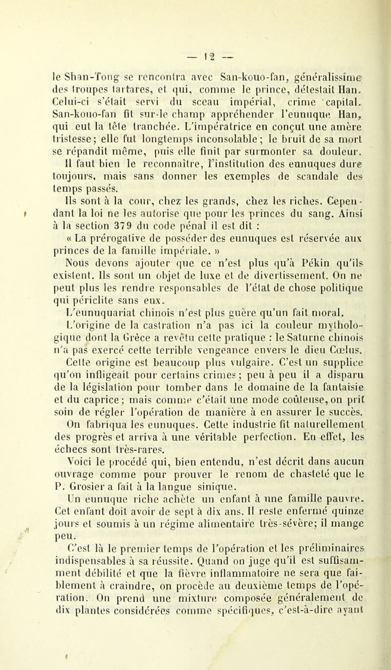 le Shan-Tong se rencontra avec San-kouo-fan, généralissime des troupes tartares, et qui, comme le prince, détestait Han. Celui-ci s’élait servi du sceau impérial, crime capital. San-kouo-fan fit sur-le champ appréhender l’eunuque Han, qui eut la tête tranchée, l/impératrice en conçut une amère tristesse; elle fut longtemps inconsolable; le bruit de sa mort se répandit même, puis elle finit par surmonter sa douleur. H faut bien le reconnaître, l’institution des eunuques dure toujours, mais sans donner les exemples de scandale des temps passés. lis sont à la cour, chez les grands, chez les riches. Cepeii- » dant la loi ne les autorise que pour les princes du sang. Ainsi à la section 37 9 du code pénal il est dit : « La prérogative de posséder des eunuques est réservée aux princes de la famille impériale. » Nous devons ajouter (|ue ce n’est plus qu’à Pékin qu’ils existent. Ils sont un objet de luxe et de divertissement. On ne peut plus les rendre responsables de l’état de chose politique qui périclite sans eux. L’eunuquariat chinois n’est plus guère qu’un fait moral. I.’origine de la castration n’a pas ici la couleur mytholo- gique dont la Grèce a revêtu cette pratique : le Saturne chinois n’a pas exercé cette terrible vengeance envers le dieu Cœlus. Celte origine est beaucoup plus vulgaire. C’est un supplice qu’on infligeait pour certains crimes; peu à peu il a disparu de la législation pour tomber dans le domaine de la fantaisie et du caprice; mais comme c’était une mode coûteuse, on prit soin de régler l’opération de manière à en assurer le succès. On fabriqua les eunuques. Cette industrie fit naturellement des progrès et arriva aune véritable perfection. En effet, les échecs sont très-rares. Voici le procédé qui, bien entendu, n’est décrit dans aucun ouvrage comme pour prouver le renom de chasteté que le P. Grosier a fait à la langue sinique. Un eunuque riche achète un enfant à une famille pauvre. Cet enfant doit avoir de sept à dix ans. H reste enfermé quinze ^ jours et soumis à un régime alimentaire très-sévère; il mange peu. C’est là le premier temps de l’opération et les préliminaires indispensables à sa réussite. Quand on juge qu’il est suffisam- ment débilité et que la fièvre inflammatoire ne sera que fai- blement à craindre, on procède au deuxième temps de l’opé- ration. On prend une mixture composée généralement de dix plantes considérées comme spécifiques, c’est-à-dire ayant