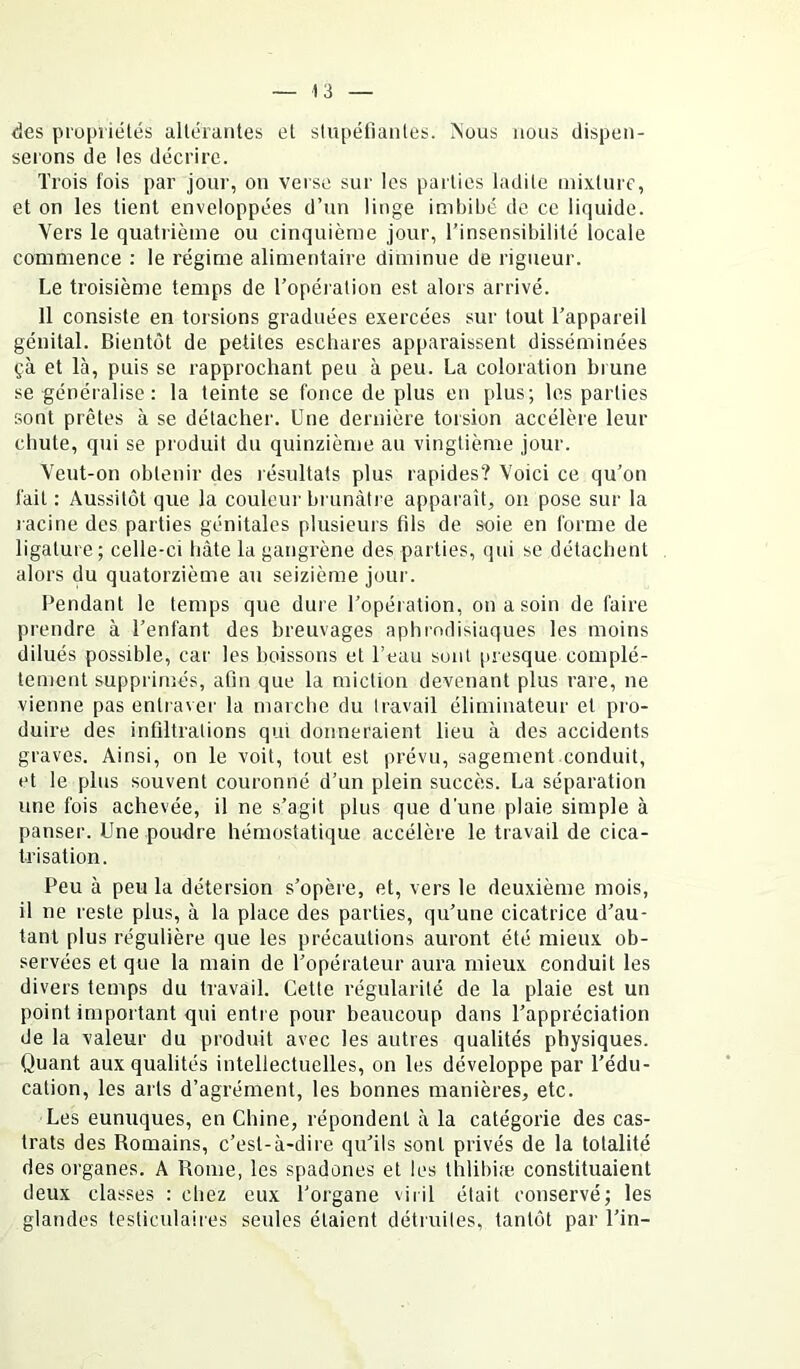 des propriétés altérantes et stupéfiantes. jNous nous dispen- serons de les décrire. Trois fois par jour, on verse sur les parties ladite mixture, et on les tient enveloppées d’un linge imbibé de ce liquide. Vers le quatrième ou cinquième jour, l’insensibilité locale commence : le régime alimentaire diminue de rigueur. Le troisième temps de l’opération est alors arrivé. 11 consiste en torsions graduées exercées sur tout l’appareil génital. Bientôt de petites eschares apparaissent disséminées çà et là, puis se rapprochant peu à peu. La coloration brune se généralise : la teinte se fonce de plus en plus; les parties sont prêtes à se détacher. Une dernière torsion accélère leur chute, qui se produit du quinzième au vingtième jour. Veut-on obtenir des résultats plus rapides? Voici ce qu’on fait : Aussitôt que la couleur brunâtre apparaît, on pose sur la lacine des parties génitales plusieurs fils de soie en forme de ligature; celle-ci hâte la gangrène des parties, qui se détachent alors du quatorzième au seizième jour. Pendant le temps que dure l’opération, on a soin de faire prendre à l’enfant des breuvages aphrodisiaques les moins dilués possible, car les boissons et l’eau sont [uesque complè- tement supprimés, afin que la miction devenant plus rare, ne vienne pas entraver la marche du travail éliminateur et pro- duire des infiltrations qui donneraient lieu à des accidents graves. Ainsi, on le voit, tout est prévu, sagement conduit, et le plus souvent couronné d’un plein succès. La séparation une fois achevée, il ne s’agit plus que d’une plaie simple à panser. Une poudre hémostatique accélère le travail de cica- trisation. Peu à peu la détersion s’opère, et, vers le deuxième mois, il ne reste plus, à la place des parties, qu’une cicatrice d’au- tant plus régulière que les précautions auront été mieux ob- servées et que la main de l’opérateur aura mieux conduit les divers temps du travail. Cette régularité de la plaie est un point important qui entre pour beaucoup dans l’appréciation de la valeur du produit avec les autres qualités physiques. Quant aux qualités intellectuelles, on les développe par l’édu- cation, les arts d’agrément, les bonnes manières, etc. Les eunuques, en Chine, répondent à la catégorie des cas- trats des Romains, c’est-à-dire qu’ils sont privés de la totalité des organes. A Rome, les spadones et les thlibife constituaient deux classes : chez eux l’organe viril était conservé; les glandes testiculaires seules étaient détruites, tantôt par l’in-