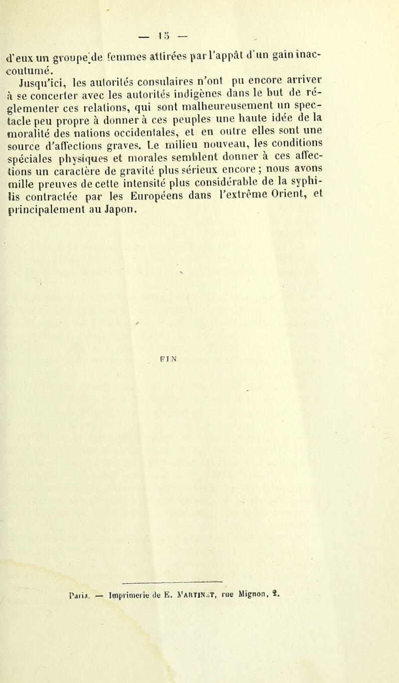d’eux un groupe^de renimes attirées par l’appât d un gain inac- coutumé. Jusqu’ici, les autorités consulaires n’ont pu encore arriver à se concerter avec les autoi ités indigènes dans le but de ré- glementer ces relations, qui sont malheureusement un spec- tacle peu propre à donner à ces peuples une haute idée de la moralité des nations occidentales, et en outre elles sont une source d’afl'ections graves. Le milieu nouveau, les conditions spéciales physiques et morales semblent donner a ces affec- tions un caractère de gravité plus sérieux encore ; nous avons mille preuves de cette intensité plus considérable de la syphi- lis contractée par les Européens dans l’extrême Orient, et principalement au Japon. FIN Parii. — Imprimerie de E. yARTlN.iT, rue Mignon, 2.