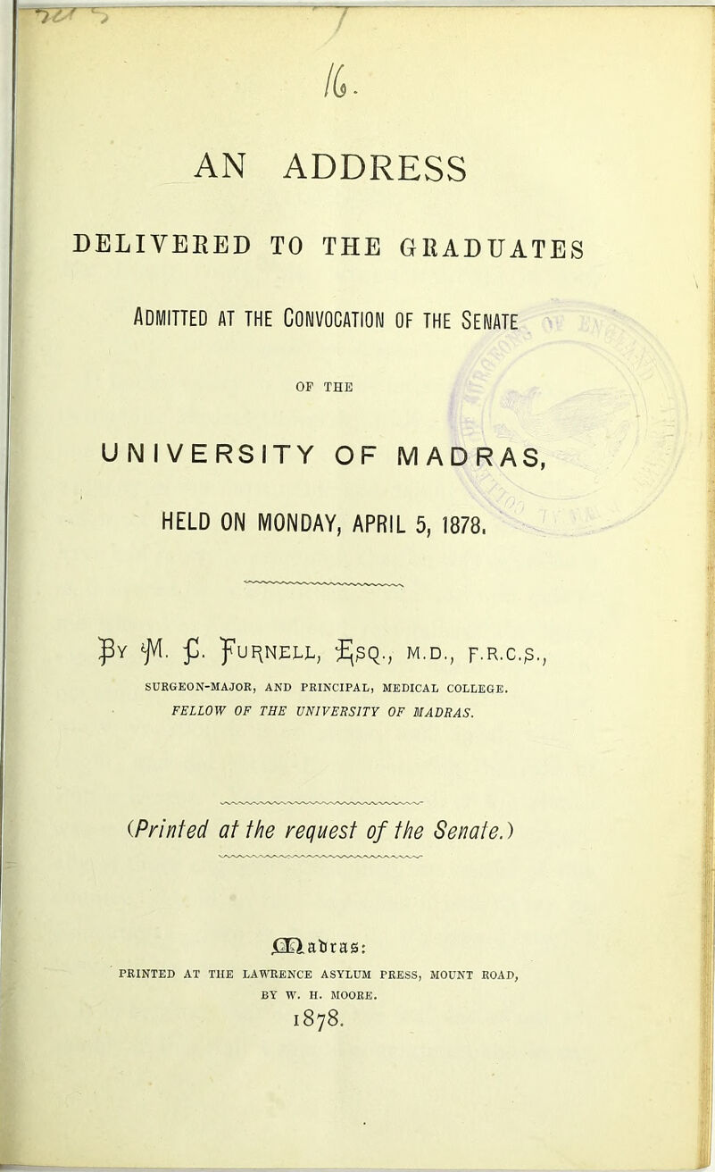 AN ADDRESS DELIVBEED TO THE GRADUATES Admitted at the Convocation of the Senate OP THE UNIVERSITY OF MADRAS, HELD ON MONDAY, APRIL 5, 1878. puF>NEEE, M.D., SURGEON-MAJOR, AND PRINCIPAL, MEDICAL COLLEGE. FELLOW OF THE UNIVERSITY OF MADRAS. {Printed at the request of the Senate.) X3Elaliras: PRINTED AT THE LAWRENCE ASYLUM PRESS, MOUNT ROAD, BY W. H. MOORE. 1878.