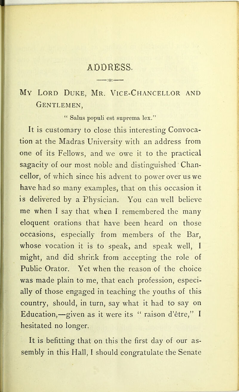 ADDRESS. My Lord Duke, Mr. Vice-Chancellor and Gentlemen, “ Salus populi est suprema lex.” It is customary to close this interesting Convoca- tion at the Madras University with an address from one of its Fellows, and we owe it to the practical sagacity of our most noble and distinguished Chan- cellor, of which since his advent to power over us we have had so many examples, that on this occasion it is delivered by a Physician, You can well believe me when I say that when I remembered the many eloquent orations that have been heard on those occasions, especially from members of the Bar, whose vocation it is to speak, and speak well, I might, and did shrink from accepting the role of Public Orator. Yet when the reason of the choice was made plain to me, that each profession, especi- ally of those engaged in teaching the youths of this country, should, in turn, say what it had to say on Education,—given as it were its “ raison d’etre,” I hesitated no longer. It Is befitting that on this the first day of our as-