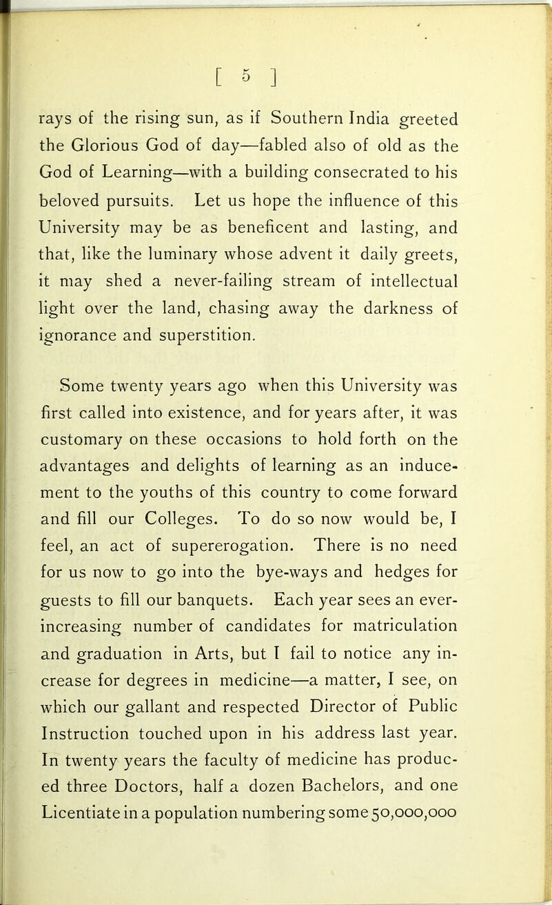 rays of the rising sun, as if Southern India greeted the Glorious God of day—fabled also of old as the God of Learning—with a building consecrated to his beloved pursuits. Let us hope the influence of this University may be as beneficent and lasting, and that, like the luminary whose advent it daily greets. It may shed a never-failing stream of intellectual light over the land, chasing away the darkness of ignorance and superstition. Some twenty years ago when this University was first called Into existence, and for years after. It was customary on these occasions to hold forth on the advantages and delights of learning as an induce- ment to the youths of this country to come forward and fill our Colleges. To do so now would be, I feel, an act of supererogation. There is no need for us now to go into the bye-ways and hedges for guests to fill our banquets. Each year sees an ever- increasing number of candidates for matriculation and graduation in Arts, but I fail to notice any in- crease for degrees in medicine—a matter, I see, on which our gallant and respected Director of Public Instruction touched upon In his address last year. In twenty years the faculty of medicine has produc- ed three Doctors, half a dozen Bachelors, and one Licentiate in a population numbering some 50,000,000