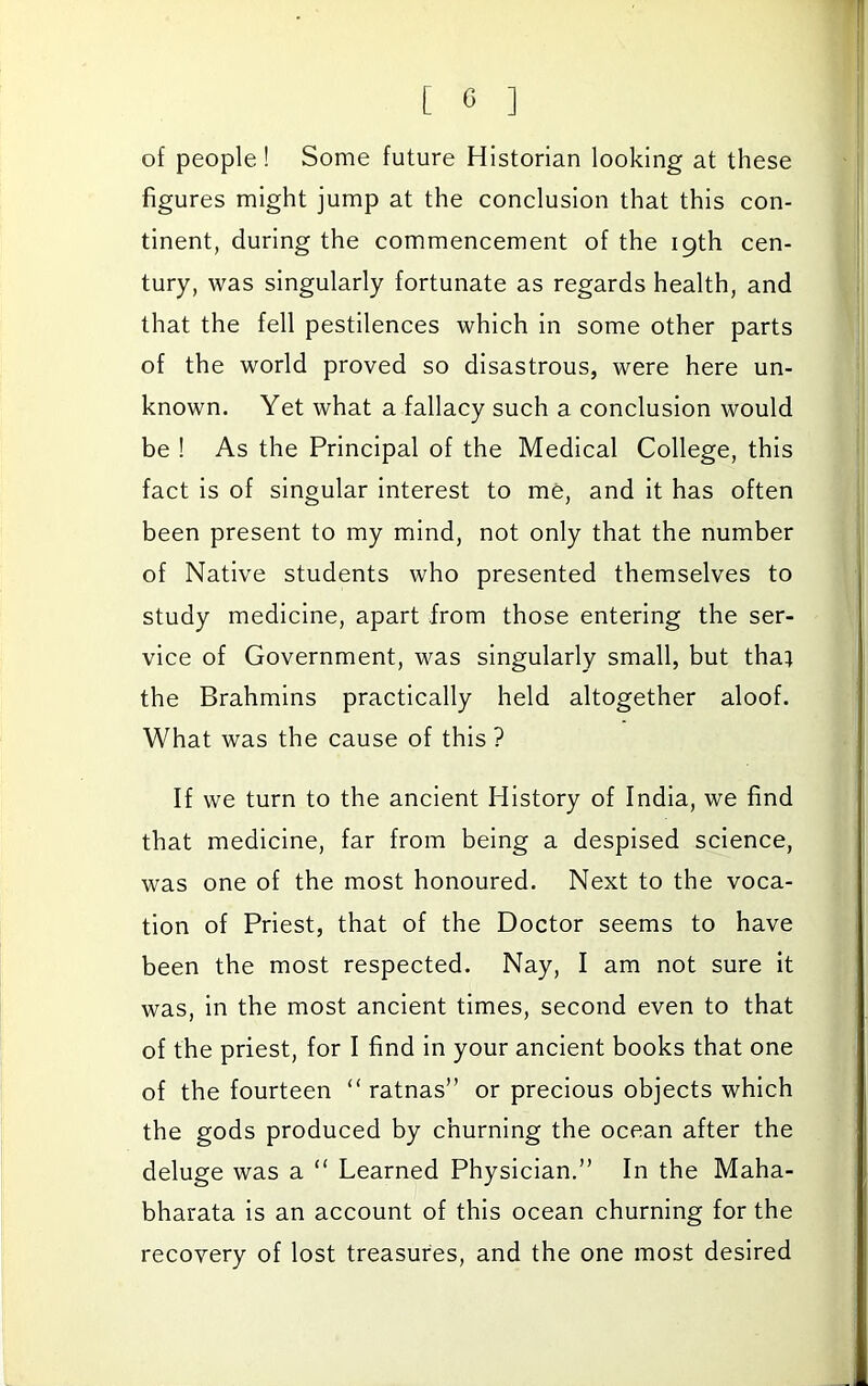 of people! Some future Historian looking at these figures might jump at the conclusion that this con- tinent, during the commencement of the 19th cen- tury, was singularly fortunate as regards health, and that the fell pestilences which in some other parts of the world proved so disastrous, were here un- known. Yet what a fallacy such a conclusion would be ! As the Principal of the Medical College, this fact is of singular interest to me, and it has often been present to my mind, not only that the number of Native students who presented themselves to study medicine, apart from those entering the ser- vice of Government, was singularly small, but that the Brahmins practically held altogether aloof. What was the cause of this ? If we turn to the ancient History of India, we find that medicine, far from being a despised science, was one of the most honoured. Next to the voca- tion of Priest, that of the Doctor seems to have been the most respected. Nay, I am not sure it was, in the most ancient times, second even to that of the priest, for I find in your ancient books that one of the fourteen “ ratnas” or precious objects which the gods produced by churning the ocean after the deluge was a “ Learned Physician.” In the Maha- bharata is an account of this ocean churning for the recovery of lost treasures, and the one most desired