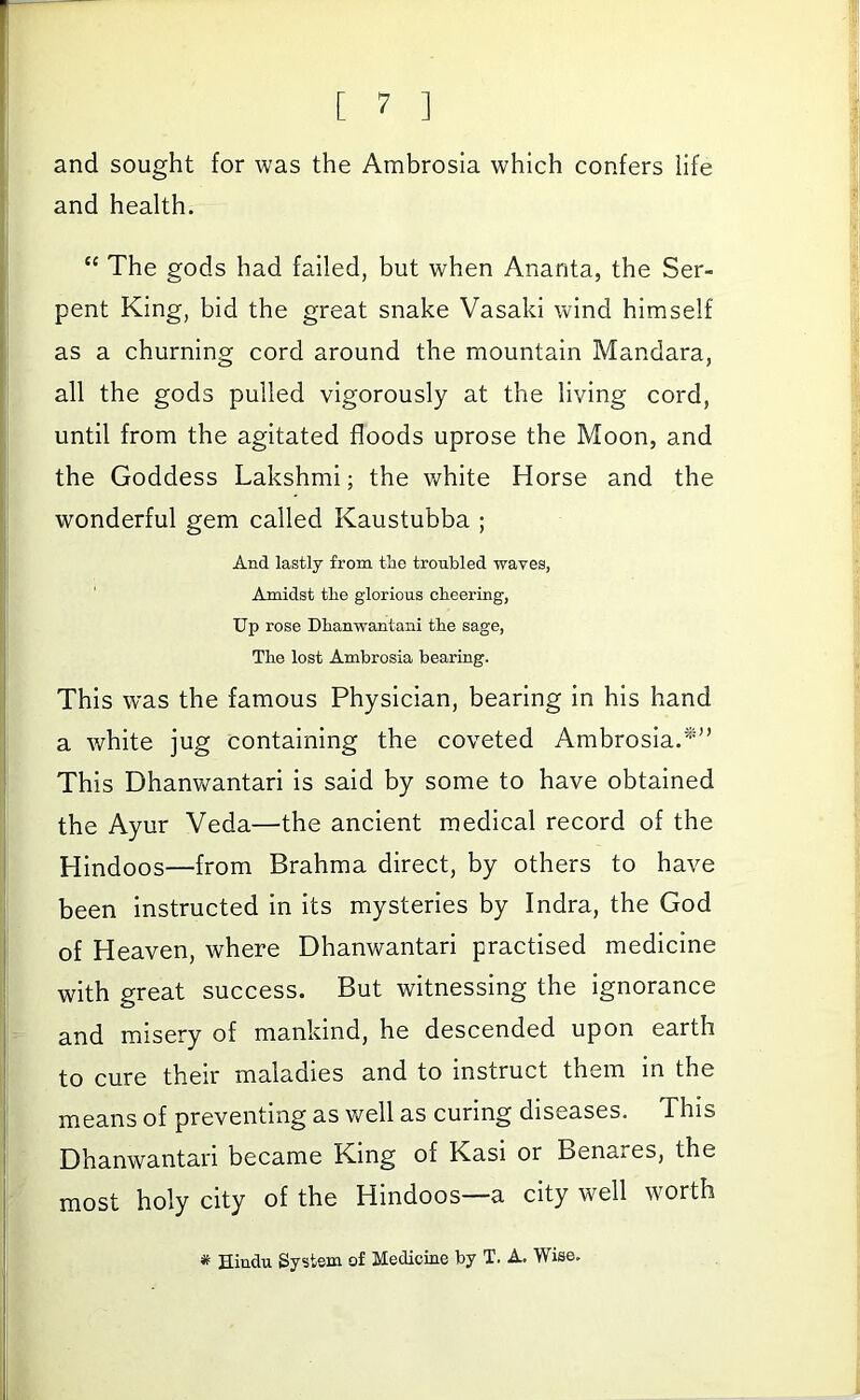 and sought for was the Ambrosia which confers life and health. “ The gods had failed, but when Ananta, the Ser- pent King, bid the great snake Vasaki wind himself as a churning cord around the mountain Mandara, all the gods pulled vigorously at the living cord, until from the agitated floods uprose the Moon, and the Goddess Lakshmi; the white Horse and the wonderful gem called Kaustubba ; And lastly from tlie troubled waves, Amidst tbe glorious cheering, Up rose Dhanwantani the sage. The lost Ambrosia bearing. This was the famous Physician, bearing in his hand a white jug containing the coveted Ambrosia.*” This Dhanv/antari is said by some to have obtained the Ayur Veda—the ancient medical record of the Hindoos—from Brahma direct, by others to have been instructed in its mysteries by Indra, the God of Heaven, where Dhanwantari practised medicine with great success. But witnessing the ignorance and misery of mankind, he descended upon earth to cure their maladies and to instruct them in the means of preventing as well as curing diseases. This Dhanwantari became King of Kasi or Benares, the most holy city of the Hindoos—a city well worth # Hindu System of Medicine by T. A. Wise.