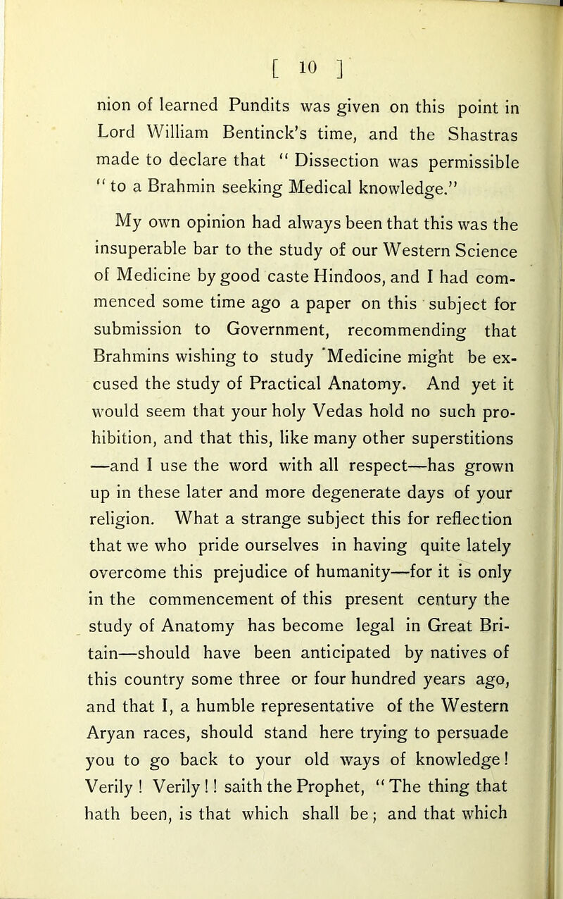 nion of learned Pundits was given on this point in Lord William Bentinck’s time, and the Shastras made to declare that “ Dissection was permissible “ to a Brahmin seeking Medical knowledge.” My own opinion had always been that this was the insuperable bar to the study of our Western Science of Medicine by good caste Hindoos, and I had com- menced some time ago a paper on this subject for submission to Government, recommending that Brahmins wishing to study Medicine might be ex- cused the study of Practical Anatomy. And yet it would seem that your holy Vedas hold no such pro- hibition, and that this, like many other superstitions —and I use the word with all respect—has grown up in these later and more degenerate days of your religion. What a strange subject this for reflection that we who pride ourselves in having quite lately overcome this prejudice of humanity—for it is only in the commencement of this present century the study of Anatomy has become legal in Great Bri- tain—should have been anticipated by natives of this country some three or four hundred years ago, and that I, a humble representative of the Western Aryan races, should stand here trying to persuade you to go back to your old ways of knowledge! Verily ! Verily !! saith the Prophet, “ The thing that hath been, is that which shall be; and that which