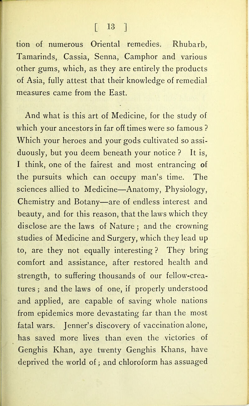 tion of numerous Oriental remedies. Rhubarb, Tamarinds, Cassia, Senna, Camphor and various other gums, which, as they are entirely the products of Asia, fully attest that their knowledge of remedial measures came from the East. And what Is this art of Medicine, for the study of which your ancestors In far off times were so famous ? Which your heroes and your gods cultivated so assi- duously, but you deem beneath your notice ? It Is, I think, one of the fairest and most entrancing of the pursuits which can occupy man’s time. The sciences allied to Medicine—Anatomy, Physiology, Chemistry and Botany—are of endless Interest and beauty, and for this reason, that the laws which they disclose are the laws of Nature ; and the crowning studies of Medicine and Surgery, which they lead up to, are they not equally Interesting ? They bring comfort and assistance, after restored health and strength, to suffering thousands of our fellow-crea- tures ; and the laws of one. If properly understood and applied, are capable of saving whole nations from epidemics more devastating far than the most fatal wars. Jenner’s discovery of vaccination alone, has saved more lives than even the victories of Genghis Khan, aye twenty Genghis Khans, have deprived the world of j and chloroform has assuaged