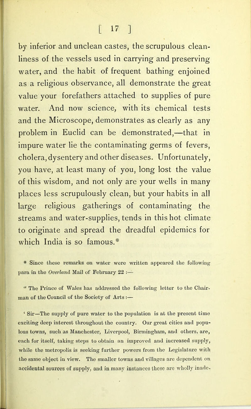 by inferior and unclean castes, the scrupulous clean- liness of the vessels used in carrying and preserving water, and the habit of frequent bathing enjoined as a religious observance, all demonstrate the great value your forefathers attached to supplies of pure water. And now science, with its chemical tests and the Microscope, demonstrates as clearly as any problem in Euclid can be demonstrated,—that in impure water lie the contaminating germs of fevers, cholera, dysentery and other diseases. Unfortunately, you have, at least many of you, long lost the value of this wisdom, and not only are your wells in many places less scrupulously clean, but your habits in all large religious gatherings of contaminating the streams and water-supplies, tends in this hot climate to originate and spread the dreadful epidemics for which India is so famous.* * Since these remarks on water were written appeared the following para in the Overland Mail of February 22 :— “ The Prince of Wales has addressed the following letter to the Chair- man of the Council of the Society of Arts :— ‘ Sir—The supply of pure water to the population is at the present time exciting deep interest throughout the country. Our great cities and popu- lous towns, such as Manchester, Liverpool, Birmingham, and others, are, each for itself, taking steps to obtain an improved and increased supply, while the metropolis is seeking further powers from the Legislature with the same object in view. The smaller towns and villages are dependent on accidental sources of supply, and in many instances these are wholly inade-