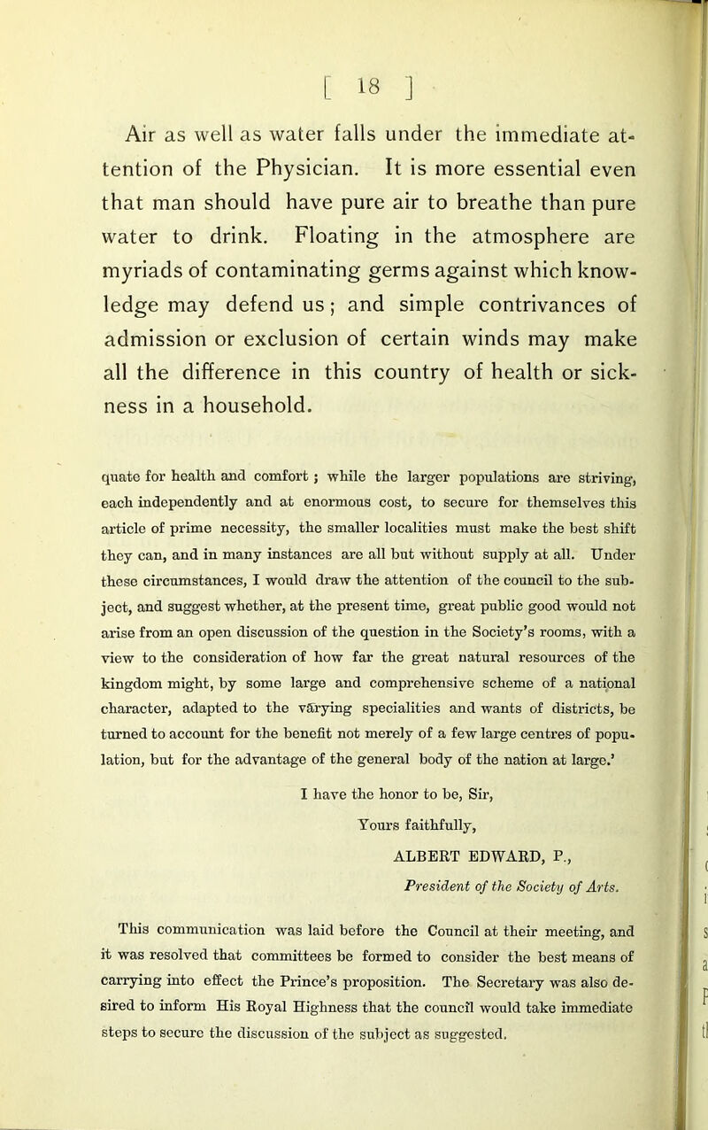 Air as well as water falls under the immediate at- tention of the Physician. It is more essential even that man should have pure air to breathe than pure water to drink. Floating in the atmosphere are myriads of contaminating germs against which know- ledge may defend us; and simple contrivances of admission or exclusion of certain winds may make all the difference in this country of health or sick- ness in a household. quate for health and comfort; while the larger populations are striving, each independently and at enormous cost, to secure for themselves this article of prime necessity, the smaller localities must make the best shift they can, and in many instances are all but without supply at all. Under these circumstances, I would draw the attention of the council to the sub- ject, and suggest whether, at the present time, great public good would not arise from an open discussion of the question in the Society’s rooms, with a view to the consideration of how far the great natural resources of the kingdom might, by some large and comprehensive scheme of a national character, adapted to the varying specialities and wants of districts, be turned to account for the benefit not merely of a few large centres of popu- lation, but for the advantage of the general body of the nation at large.’ I have the honor to be. Sir, Yours faithfully, ALBERT EDWARD, P., President of the Society of Arts. This communication was laid before the Council at their meeting, and it was resolved that committees be formed to consider the best means of carrying into effect the Prince’s proposition. The Secretary was also de- sired to inform His Royal Highness that the council would take immediate steps to secure the discussion of the subject as suggested.