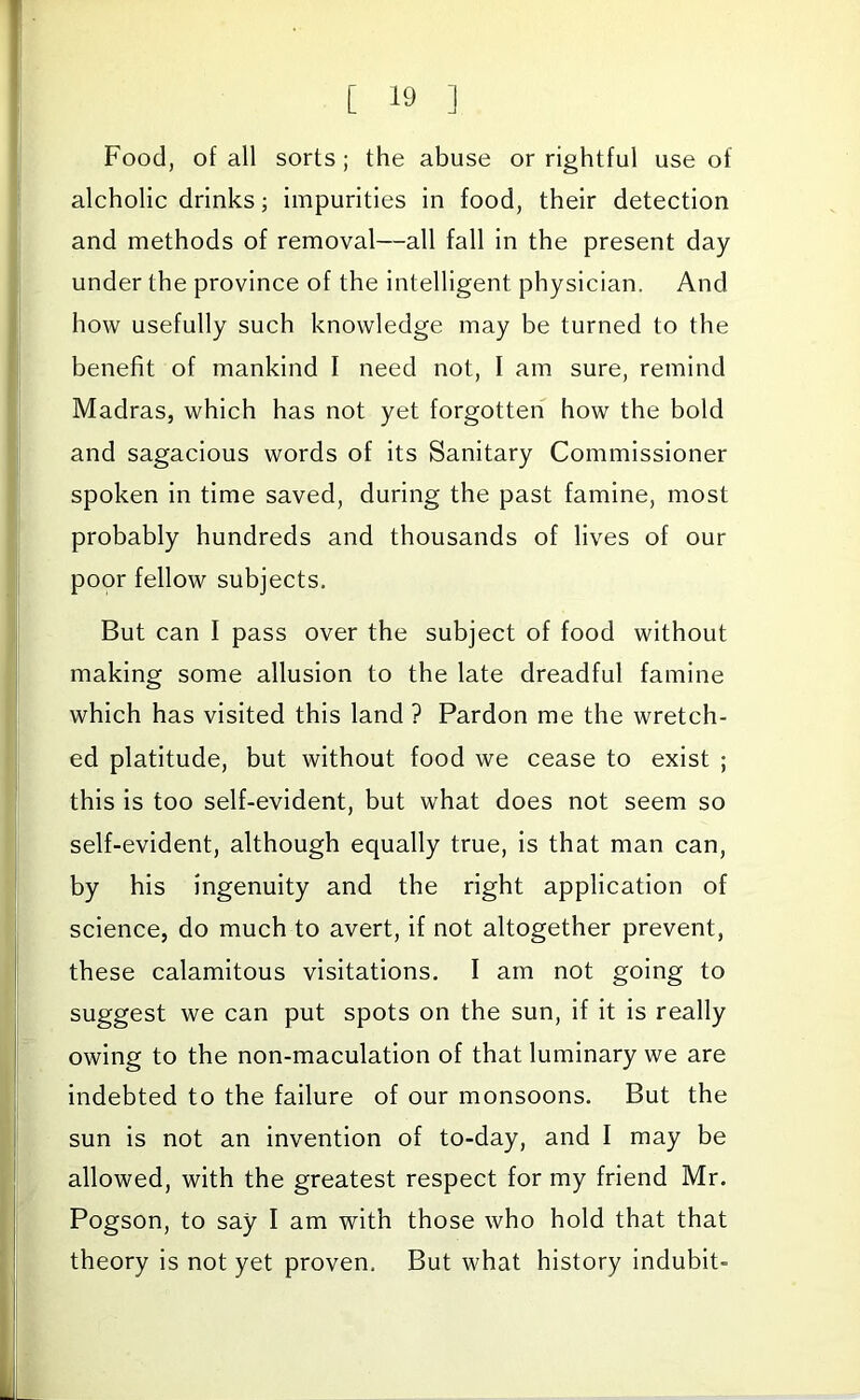 Food, of all sorts; the abuse or rightful use of alcholic drinks; impurities in food, their detection and methods of removal—all fall in the present day under the province of the intelligent physician. And how usefully such knowledge may be turned to the benefit of mankind I need not, I am sure, remind Madras, which has not yet forgotten how the bold and sagacious words of its Sanitary Commissioner spoken in time saved, during the past famine, most probably hundreds and thousands of lives of our poor fellow subjects. But can I pass over the subject of food without making some allusion to the late dreadful famine which has visited this land ? Pardon me the wretch- ed platitude, but without food we cease to exist ; this is too self-evident, but what does not seem so self-evident, although equally true, is that man can, by his ingenuity and the right application of science, do much to avert, if not altogether prevent, these calamitous visitations. I am not going to suggest we can put spots on the sun, if it is really owing to the non-maculation of that luminary we are indebted to the failure of our monsoons. But the sun is not an invention of to-day, and I may be allowed, with the greatest respect for my friend Mr. Pogson, to say I am with those who hold that that theory is not yet proven. But what history indubit-