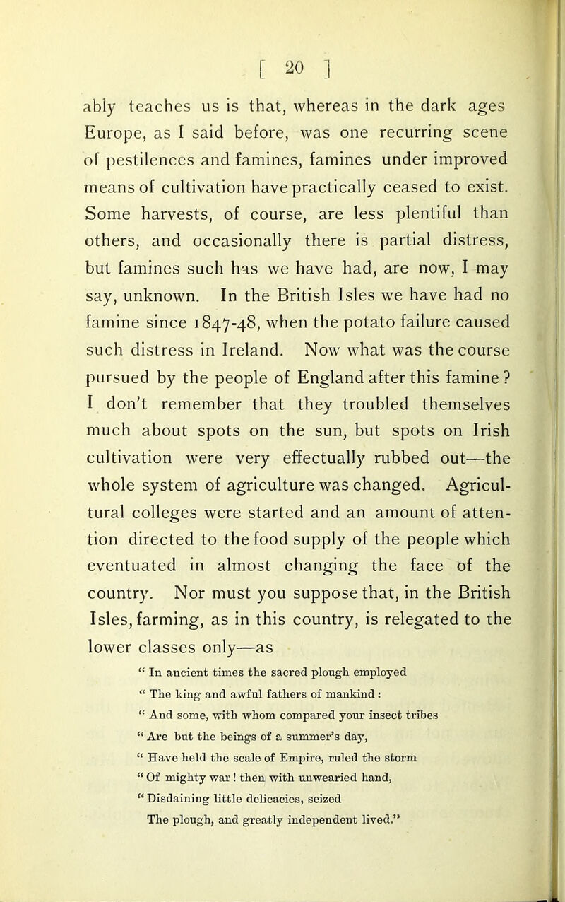 ably teaches us is that, whereas in the dark ages Europe, as I said before, was one recurring scene of pestilences and famines, famines under improved means of cultivation have practically ceased to exist. Some harvests, of course, are less plentiful than others, and occasionally there is partial distress, but famines such has we have had, are now, I may say, unknown. In the British Isles we have had no famine since 1847-48, when the potato failure caused such distress in Ireland. Now what was the course pursued by the people of England after this famine? I don’t remember that they troubled themselves much about spots on the sun, but spots on Irish cultivation were very effectually rubbed out—the whole system of agriculture was changed. Agricul- tural colleges were started and an amount of atten- tion directed to the food supply of the people which eventuated in almost changing the face of the country. Nor must you suppose that, in the British Isles, farming, as in this country, is relegated to the lower classes only—as “ In ancient times the sacred plough employed “ The king and awful fathers of mankind : “ And some, with whom compared your insect tribes “ Are hut the beings of a summer’s day, “ Have held the scale of Empire, ruled the storm “ Of mighty war! then with rmwearied hand, “ Disdaining little delicacies, seized The plough, and greatly independent lived.”